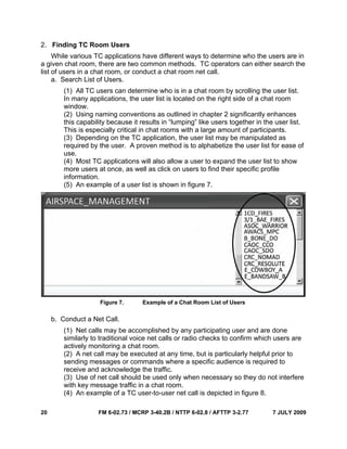 20 FM 6-02.73 / MCRP 3-40.2B / NTTP 6-02.8 / AFTTP 3-2.77 7 JULY 2009
2. Finding TC Room Users
While various TC applications have different ways to determine who the users are in
a given chat room, there are two common methods. TC operators can either search the
list of users in a chat room, or conduct a chat room net call.
a. Search List of Users.
(1) All TC users can determine who is in a chat room by scrolling the user list.
In many applications, the user list is located on the right side of a chat room
window.
(2) Using naming conventions as outlined in chapter 2 significantly enhances
this capability because it results in “lumping” like users together in the user list.
This is especially critical in chat rooms with a large amount of participants.
(3) Depending on the TC application, the user list may be manipulated as
required by the user. A proven method is to alphabetize the user list for ease of
use.
(4) Most TC applications will also allow a user to expand the user list to show
more users at once, as well as click on users to find their specific profile
information.
(5) An example of a user list is shown in figure 7.
Figure 7. Example of a Chat Room List of Users
b. Conduct a Net Call.
(1) Net calls may be accomplished by any participating user and are done
similarly to traditional voice net calls or radio checks to confirm which users are
actively monitoring a chat room.
(2) A net call may be executed at any time, but is particularly helpful prior to
sending messages or commands where a specific audience is required to
receive and acknowledge the traffic.
(3) Use of net call should be used only when necessary so they do not interfere
with key message traffic in a chat room.
(4) An example of a TC user-to-user net call is depicted in figure 8.
 