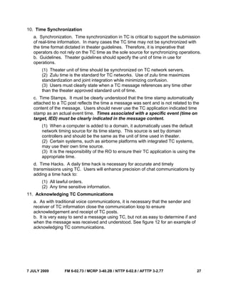 7 JULY 2009 FM 6-02.73 / MCRP 3-40.2B / NTTP 6-02.8 / AFTTP 3-2.77 27
10. Time Synchronization
a. Synchronization. Time synchronization in TC is critical to support the submission
of real-time information. In many cases the TC time may not be synchronized with
the time format dictated in theater guidelines. Therefore, it is imperative that
operators do not rely on the TC time as the sole source for synchronizing operations.
b. Guidelines. Theater guidelines should specify the unit of time in use for
operations.
(1) Theater unit of time should be synchronized on TC network servers.
(2) Zulu time is the standard for TC networks. Use of zulu time maximizes
standardization and joint integration while minimizing confusion.
(3) Users must clearly state when a TC message references any time other
than the theater approved standard unit of time.
c. Time Stamps. It must be clearly understood that the time stamp automatically
attached to a TC post reflects the time a message was sent and is not related to the
content of the message. Users should never use the TC application indicated time
stamp as an actual event time. Times associated with a specific event (time on
target, IED) must be clearly indicated in the message content.
(1) When a computer is added to a domain, it automatically uses the default
network timing source for its time stamp. This source is set by domain
controllers and should be the same as the unit of time used in theater.
(2) Certain systems, such as airborne platforms with integrated TC systems,
may use their own time source.
(3) It is the responsibility of the RO to ensure their TC application is using the
appropriate time.
d. Time Hacks. A daily time hack is necessary for accurate and timely
transmissions using TC. Users will enhance precision of chat communications by
adding a time hack to:
(1) All lawful orders.
(2) Any time sensitive information.
11. Acknowledging TC Communications
a. As with traditional voice communications, it is necessary that the sender and
receiver of TC information close the communication loop to ensure
acknowledgement and receipt of TC posts.
b. It is very easy to send a message using TC, but not as easy to determine if and
when the message was received and understood. See figure 12 for an example of
acknowledging TC communications.
 
