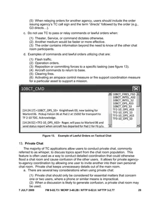 7 JULY 2009 FM 6-02.73 / MCRP 3-40.2B / NTTP 6-02.8 / AFTTP 3-2.77 29
(5) When relaying orders for another agency, users should include the order
issuing agency’s TC call sign and the term “directs” followed by the order (e.g.,
G3 directs…).
c. Do not use TC to pass or relay commands or lawful orders when:
(1) Theater, Service, or command dictates otherwise.
(2) Another medium would be faster or more effective.
(3) The order contains information beyond the need to know of the other chat
room participants.
d. Examples of commands and lawful orders utilizing chat are:
(1) Flash traffic.
(2) Operation orders.
(3) Reposition or committing forces to a specific tasking (see figure 13).
(4) Aircraft commands to return to base.
(5) Clearing fires.
(6) Activating an airspace control measure or fire support coordination measure
for a particular asset to support a mission.
Figure 13. Example of Lawful Orders on Tactical Chat
13. Private Chat
The majority of TC applications allow users to conduct private chat, commonly
referred to as whisper, to discuss topics apart from the chat room population. This
feature is often used as a way to conduct detailed coordination that could otherwise
flood a chat room and cause confusion of the other users. It allows for private agency-
to-agency coordination by allowing one user to invite another into their own personal
chat room. Private chat keeps unnecessary details out of the main room.
a. There are several key considerations when using private chat:
(1) Private chat should only be considered for essential matters that concern
one or two users, where a phone or similar means is impractical.
(2) When a discussion is likely to generate confusion, a private chat room may
be used.
 