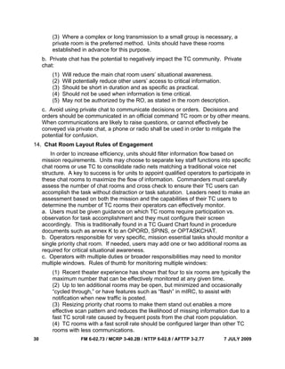 30 FM 6-02.73 / MCRP 3-40.2B / NTTP 6-02.8 / AFTTP 3-2.77 7 JULY 2009
(3) Where a complex or long transmission to a small group is necessary, a
private room is the preferred method. Units should have these rooms
established in advance for this purpose.
b. Private chat has the potential to negatively impact the TC community. Private
chat:
(1) Will reduce the main chat room users’ situational awareness.
(2) Will potentially reduce other users’ access to critical information.
(3) Should be short in duration and as specific as practical.
(4) Should not be used when information is time critical.
(5) May not be authorized by the RO, as stated in the room description.
c. Avoid using private chat to communicate decisions or orders. Decisions and
orders should be communicated in an official command TC room or by other means.
When communications are likely to raise questions, or cannot effectively be
conveyed via private chat, a phone or radio shall be used in order to mitigate the
potential for confusion.
14. Chat Room Layout Rules of Engagement
In order to increase efficiency, units should filter information flow based on
mission requirements. Units may choose to separate key staff functions into specific
chat rooms or use TC to consolidate radio nets matching a traditional voice net
structure. A key to success is for units to appoint qualified operators to participate in
these chat rooms to maximize the flow of information. Commanders must carefully
assess the number of chat rooms and cross check to ensure their TC users can
accomplish the task without distraction or task saturation. Leaders need to make an
assessment based on both the mission and the capabilities of their TC users to
determine the number of TC rooms their operators can effectively monitor.
a. Users must be given guidance on which TC rooms require participation vs.
observation for task accomplishment and they must configure their screen
accordingly. This is traditionally found in a TC Guard Chart found in procedure
documents such as annex K to an OPORD, SPINS, or OPTASKCHAT.
b. Operators responsible for very specific, mission essential tasks should monitor a
single priority chat room. If needed, users may add one or two additional rooms as
required for critical situational awareness.
c. Operators with multiple duties or broader responsibilities may need to monitor
multiple windows. Rules of thumb for monitoring multiple windows:
(1) Recent theater experience has shown that four to six rooms are typically the
maximum number that can be effectively monitored at any given time.
(2) Up to ten additional rooms may be open, but minimized and occasionally
“cycled through,” or have features such as “flash” in mIRC, to assist with
notification when new traffic is posted.
(3) Resizing priority chat rooms to make them stand out enables a more
effective scan pattern and reduces the likelihood of missing information due to a
fast TC scroll rate caused by frequent posts from the chat room population.
(4) TC rooms with a fast scroll rate should be configured larger than other TC
rooms with less communications.
 