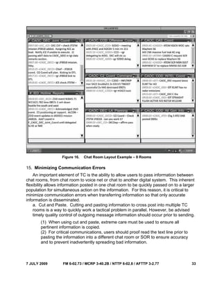 7 JULY 2009 FM 6-02.73 / MCRP 3-40.2B / NTTP 6-02.8 / AFTTP 3-2.77 33
Figure 16. Chat Room Layout Example – 8 Rooms
15. Minimizing Communication Errors
An important element of TC is the ability to allow users to pass information between
chat rooms, from chat room to voice net or chat to another digital system. This inherent
flexibility allows information posted in one chat room to be quickly passed on to a larger
population for simultaneous action on the information. For this reason, it is critical to
minimize communication errors when transferring information so that only accurate
information is disseminated.
a. Cut and Paste. Cutting and pasting information to cross post into multiple TC
rooms is a way to quickly work a tactical problem in parallel. However, be advised
timely quality control of outgoing message information should occur prior to sending.
(1) When using cut and paste, extreme care must be used to ensure all
pertinent information is copied.
(2) For critical communications, users should proof read the text line prior to
pasting the information into a different chat room or SOR to ensure accuracy
and to prevent inadvertently spreading bad information.
 