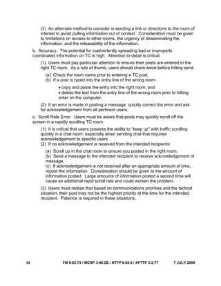 34 FM 6-02.73 / MCRP 3-40.2B / NTTP 6-02.8 / AFTTP 3-2.77 7 JULY 2009
(3) An alternate method to consider is sending a link or directions to the room of
interest to avoid pulling information out of context. Consideration must be given
to limitations on access to other rooms, the urgency of disseminating the
information, and the releasability of the information.
b. Accuracy. The potential for inadvertently spreading bad or improperly
coordinated information on TC is high. Attention to detail is critical.
(1) Users must pay particular attention to ensure their posts are entered in the
right TC room. As a rule of thumb, users should check twice before hitting send.
(a) Check the room name prior to entering a TC post.
(b) If a post is typed into the entry line of the wrong room:
• copy and paste the entry into the right room, and
• delete the text from the entry line of the wrong room prior to hitting
enter on the computer.
(2) If an error is made in posting a message, quickly correct the error and ask
for acknowledgement from all pertinent users.
c. Scroll Rate Error. Users must be aware that posts may quickly scroll off the
screen in a rapidly scrolling TC room.
(1) It is critical that users possess the ability to “keep up” with traffic scrolling
quickly in a chat room, especially when sending chat that requires
acknowledgement to specific users.
(2) If no acknowledgement is received from the intended recipients:
(a) Scroll up in the chat room to ensure you posted in the right room.
(b) Send a message to the intended recipient to receive acknowledgement of
message.
(c) If acknowledgement is not received after an appropriate amount of time,
repost the information. Consideration should be given to the amount of
information posted. Large amounts of information posted a second time will
cause an additional rapid scroll rate and could worsen the problem.
(3) Users must realize that based on communications priorities and the tactical
situation, their post may not be the highest priority at the time for the intended
recipient. Patience is required in these situations.
 