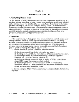 7 JULY 2009 FM 6-02.73 / MCRP 3-40.2B / NTTP 6-02.8 / AFTTP 3-2.77 35
Chapter IV
BEST PRACTICE VIGNETTES
1. Warfighting Mission Areas
TC has become a common means of collaboration throughout tactical operations. TC
can be a primary, secondary, or tertiary means of communication and is often selected
as the primary means due to its flexibility and ease of use. This chapter contains best
practices for using TC with specific examples showing how TC, in the coordination,
integration, and execution of missions, often augments current collaborative tools and
systems of record. Examples highlight how TC has improved operations across major
warfighting mission areas to include maneuver, logistics, intelligence, fires, force
protection, air operations, and personnel recovery.
2. Maneuver
TC is used in maneuver to augment other communication means both across units
and up echelons. While TC cannot replace voice communications, it can greatly
enhance situational understanding when used for communicating between echelons
above division (EAD) assets and tactical or operational units. TC is also used to
enhance maneuver by augmenting systems of record to ensure critical information is
passed quickly to the largest number of required users.
a. Several methods in which TC enhances maneuver include:
(1) Sending and receiving mission information and orders.
(2) Sending, cueing, and lasing instructions to UAS mission payload operators.
(3) Providing real time UAS information directly back to the supported
maneuver unit’s tactical operations center (TOC).
(4) Providing real time updates on close air support (CAS) or close combat
attack (CCA) support to maneuver units in contact.
(5) Facilitating a common operational picture (COP) by collaborating
information between TOCs on the location and movement of unit troops on the
ground with adjacent or supporting forces.
b. Several examples of how TC enhances maneuver are described in the following
vignettes.
 