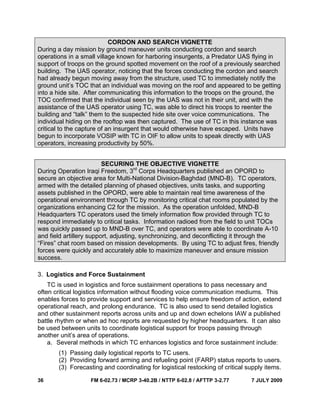 36 FM 6-02.73 / MCRP 3-40.2B / NTTP 6-02.8 / AFTTP 3-2.77 7 JULY 2009
CORDON AND SEARCH VIGNETTE
During a day mission by ground maneuver units conducting cordon and search
operations in a small village known for harboring insurgents, a Predator UAS flying in
support of troops on the ground spotted movement on the roof of a previously searched
building. The UAS operator, noticing that the forces conducting the cordon and search
had already begun moving away from the structure, used TC to immediately notify the
ground unit’s TOC that an individual was moving on the roof and appeared to be getting
into a hide site. After communicating this information to the troops on the ground, the
TOC confirmed that the individual seen by the UAS was not in their unit, and with the
assistance of the UAS operator using TC, was able to direct his troops to reenter the
building and “talk” them to the suspected hide site over voice communications. The
individual hiding on the rooftop was then captured. The use of TC in this instance was
critical to the capture of an insurgent that would otherwise have escaped. Units have
begun to incorporate VOSIP with TC in OIF to allow units to speak directly with UAS
operators, increasing productivity by 50%.
SECURING THE OBJECTIVE VIGNETTE
During Operation Iraqi Freedom, 3rd
Corps Headquarters published an OPORD to
secure an objective area for Multi-National Division-Baghdad (MND-B). TC operators,
armed with the detailed planning of phased objectives, units tasks, and supporting
assets published in the OPORD, were able to maintain real time awareness of the
operational environment through TC by monitoring critical chat rooms populated by the
organizations enhancing C2 for the mission. As the operation unfolded, MND-B
Headquarters TC operators used the timely information flow provided through TC to
respond immediately to critical tasks. Information radioed from the field to unit TOCs
was quickly passed up to MND-B over TC, and operators were able to coordinate A-10
and field artillery support, adjusting, synchronizing, and deconflicting it through the
“Fires” chat room based on mission developments. By using TC to adjust fires, friendly
forces were quickly and accurately able to maximize maneuver and ensure mission
success.
3. Logistics and Force Sustainment
TC is used in logistics and force sustainment operations to pass necessary and
often critical logistics information without flooding voice communication mediums. This
enables forces to provide support and services to help ensure freedom of action, extend
operational reach, and prolong endurance. TC is also used to send detailed logistics
and other sustainment reports across units and up and down echelons IAW a published
battle rhythm or when ad hoc reports are requested by higher headquarters. It can also
be used between units to coordinate logistical support for troops passing through
another unit’s area of operations.
a. Several methods in which TC enhances logistics and force sustainment include:
(1) Passing daily logistical reports to TC users.
(2) Providing forward arming and refueling point (FARP) status reports to users.
(3) Forecasting and coordinating for logistical restocking of critical supply items.
 