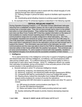7 JULY 2009 FM 6-02.73 / MCRP 3-40.2B / NTTP 6-02.8 / AFTTP 3-2.77 37
(4) Coordinating with adjacent units to assist with the critical resupply of units
passing through their area of operations.
(5) Passing changes in personnel status reports to facilitate rapid requests for
forces.
(6) Coordinating aerial refueling missions to prolong support operations.
b. An example of how TC enhances logistics is described in the following vignette.
CRITICAL REFUELING VIGNETTE
During Operation Enduring Freedom, a 10th
Mountain Division Blackhawk helicopter
returning from a battlefield circulation mission ran into a wall of thunderstorms while
coming over a mountain pass. They did not have enough fuel to return to the airfield
and were in a fuel critical situation. They notified their battalion TOC using both voice
and chat over Blue Force Tracker (BFT) that they needed information on the status of
fuel available at a nearby forward operating base (FOB) that was out of radio
communications range and not usually configured to refuel helicopters. The TOC
immediately requested and received an ad hoc status report from the FOB using TC.
The FOB responded, indicating that the FARP was currently in a “cold” status but that
they could have it operational in time for the helicopter’s arrival and had enough fuel to
support the mission. This information was sent back to the helicopter via voice
communications and the crew was able to divert to the FOB for refueling and eventually
returned safely to their home airfield after the weather had passed. The combined use
of voice communications, TC, and a system of record with chat capability, resulted in
the logistical resupply of an aircrew and the successful completion of their mission.
4. Intelligence
TC is used extensively in the intelligence community in support of targeting to gather
and disseminate near real-time intelligence, surveillance, and reconnaissance (ISR)
data among multiple users. TC is effective because of its inherent ability to inform a
broad base of users about rapid changes. Using TC, intelligence officers can update
their estimates immediately, giving commanders a more accurate picture of the most
current situation in the operational environment.
a. Several methods in which TC enhances intelligence include:
(1) Receiving, analyzing, and distributing SALUTE reports.
(2) Receiving, analyzing, and distributing battle damage assessments (BDAs).
(3) Comparing ISR data by coordinating to cross-cue multiple ISR assets.
(4) Passing enemy indirect fire information from multiple ISR assets to quickly
acquire enemy locations for conduct of counter-fire operations.
(5) Forwarding UAS ISR information to operation centers and other TC users to
include:
(a) ISR sensor-to-shooter communications (see figure 17).
(b) Counter IED detection/interdiction.
(c) Status and station time of UAS asset providing tactical over watch.
(6) Quickly redirecting ISR assets to priority missions decreasing response
time.
 