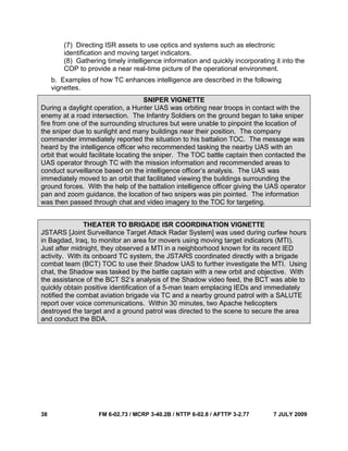 38 FM 6-02.73 / MCRP 3-40.2B / NTTP 6-02.8 / AFTTP 3-2.77 7 JULY 2009
(7) Directing ISR assets to use optics and systems such as electronic
identification and moving target indicators.
(8) Gathering timely intelligence information and quickly incorporating it into the
COP to provide a near real-time picture of the operational environment.
b. Examples of how TC enhances intelligence are described in the following
vignettes.
SNIPER VIGNETTE
During a daylight operation, a Hunter UAS was orbiting near troops in contact with the
enemy at a road intersection. The Infantry Soldiers on the ground began to take sniper
fire from one of the surrounding structures but were unable to pinpoint the location of
the sniper due to sunlight and many buildings near their position. The company
commander immediately reported the situation to his battalion TOC. The message was
heard by the intelligence officer who recommended tasking the nearby UAS with an
orbit that would facilitate locating the sniper. The TOC battle captain then contacted the
UAS operator through TC with the mission information and recommended areas to
conduct surveillance based on the intelligence officer’s analysis. The UAS was
immediately moved to an orbit that facilitated viewing the buildings surrounding the
ground forces. With the help of the battalion intelligence officer giving the UAS operator
pan and zoom guidance, the location of two snipers was pin pointed. The information
was then passed through chat and video imagery to the TOC for targeting.
THEATER TO BRIGADE ISR COORDINATION VIGNETTE
JSTARS [Joint Surveillance Target Attack Radar System] was used during curfew hours
in Bagdad, Iraq, to monitor an area for movers using moving target indicators (MTI).
Just after midnight, they observed a MTI in a neighborhood known for its recent IED
activity. With its onboard TC system, the JSTARS coordinated directly with a brigade
combat team (BCT) TOC to use their Shadow UAS to further investigate the MTI. Using
chat, the Shadow was tasked by the battle captain with a new orbit and objective. With
the assistance of the BCT S2’s analysis of the Shadow video feed, the BCT was able to
quickly obtain positive identification of a 5-man team emplacing IEDs and immediately
notified the combat aviation brigade via TC and a nearby ground patrol with a SALUTE
report over voice communications. Within 30 minutes, two Apache helicopters
destroyed the target and a ground patrol was directed to the scene to secure the area
and conduct the BDA.
 