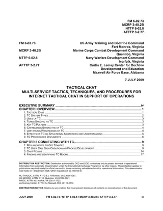 DISTRIBUTION RESTRICTION: Distribution authorized to DOD and DOD contractors only to protect technical or operational
information from automatic dissemination under the International Exchange Program or by other means. This protection applies to
publications required solely for official use and to those containing valuable technical or operational information. This determination
was made on 1 December 2008. Other requests will be referred to:
HQ TRADOC, ATTN: ATFC-EJ, Ft Monroe, VA 23651-1067,
HQ MCCDC, ATTN: C116, Quantico, VA 22134-5021;
NWDC, ATTN: N5, Norfolk, VA 23511-1723;
and Lemay Center, ATTN: DJ, Maxwell AFB, 36112-6112.
DESTRUCTION NOTICE: Destroy by any method that must prevent disclosure of contents or reconstruction of the document.
JULY 2009 FM 6-02.73 / NTTP 6-02.8 / MCRP 3-40.2B / AFTTP 3-2.77 iii
FM 6-02.73
MCRP 3-40.2B
NTTP 6-02.8
AFTTP 3-2.77
FM 6-02.73 US Army Training and Doctrine Command
Fort Monroe, Virginia
MCRP 3-40.2B Marine Corps Combat Development Command
Quantico, Virginia
NTTP 6-02.8 Navy Warfare Development Command
Norfolk, Virginia
AFTTP 3-2.77 Curtis E. Lemay Center for Doctrine
Development and Education
Maxwell Air Force Base, Alabama
7 JULY 2009
TACTICAL CHAT
MULTI-SERVICE TACTICS, TECHNIQUES, AND PROCEDURES FOR
INTERNET TACTICAL CHAT IN SUPPORT OF OPERATIONS
EXECUTIVE SUMMARY ...............................................................................................iv
CHAPTER I OVERVIEW.................................................................................................1
1. TACTICAL CHAT ....................................................................................................................................1
2. TC SYSTEM TYPES ...............................................................................................................................2
3. USES OF TC .........................................................................................................................................3
4. TERMS SPECIFIC TO TC ........................................................................................................................3
5. KEY TC PLAYERS .................................................................................................................................3
6. CAPABILITIES/STRENGTHS OF TC ..........................................................................................................4
7. LIMITATIONS/WEAKNESSES OF TC.........................................................................................................5
8. EFFECTS OF TC ON SITUATIONAL AWARENESS AND UNDERSTANDING .....................................................5
9. TC PROCEDURES DOCUMENTS .............................................................................................................6
CHAPTER II CONNECTING WITH TC...........................................................................9
1. REQUIREMENTS TO GET STARTED .........................................................................................................9
2. TC USER CALL SIGN CREATION AND PROFILE DEVELOPMENT.................................................................9
3. CHAT ROOMS .....................................................................................................................................14
4. FINDING AND IDENTIFYING TC ROOMS..................................................................................................17
 