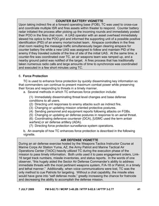 7 JULY 2009 FM 6-02.73 / MCRP 3-40.2B / NTTP 6-02.8 / AFTTP 3-2.77 41
COUNTER BATTERY VIGNETTE
Upon taking indirect fire at a forward operating base (FOB), TC was used to cross-cue
and coordinate multiple ISR and fires assets within theater to respond. Counter battery
radar initiated the process after picking up the incoming rounds and immediately posted
their POO in the fires chat room. A UAS operator with an asset overhead immediately
slewed his optics to the POO grid and informed the supporting unit of a possible positive
identification (PID) of an enemy mortar/rocket team. Airspace controllers in the fires
chat room reading the message traffic simultaneously began clearing airspace for
counter battery fire while a new UAS was assigned to follow and maintain PID of the
enemy if they traveled outside of the line of site of the initial UAS. At the same time, a
counter-fire was coordinated over TC, an air weapons team was ramped up, and a
nearby ground patrol was notified of the target. A fires process that has traditionally
taken numerous radio calls and large amounts of time to synchronize was coordinated
and executed in a few short minutes using TC.
6. Force Protection
TC is used to enhance force protection by quickly disseminating key information so
that commanders can continue to present maximum combat power while preserving
their forces and responding to threats in a timely manner.
a. Several methods in which TC enhances force protection include:
(1) Immediately disseminating threat level changes and base defense
conditions to all users.
(2) Directing unit responses to enemy attacks such as indirect fire.
(3) Changing or updating mission oriented protective postures.
(4) Sending personnel and equipment reports following attacks on FOBs.
(5) Changing or updating air defense postures in response to an aerial threat.
(6) Coordinating defensive counterair (DCA), [USMC used the term antiair
warfare] or air defense artillery (ADA).
(7) Directing force protection surveillance system operations.
b. An example of how TC enhances force protection is described in the following
vignette.
AIR DEFENSE VIGNETTE
During an air defense exercise hosted by the Weapons Tactics Instructor Course at
Marine Corps Air Station Yuma, AZ, the Army Patriot and Marine Tactical Air
Operations Center (TAOC) heavily utilized TC during the execution phase of the
mission to pass timely information. Both units used it to pass engagement orders, Link-
16 target track numbers, missile inventories, and status reports. In the words of one
observer, “this hugely aided the Sector Air Defense Commander’s ability to address
immediate threats with the most pertinent weapons system, F/A-18 or Patriot, in a timely
and lethal manner.” Additionally, when voice communications were lost, TC was the
only method to cue Patriots for targeting. Without a chat capability, the missile sites
would have gone into “self defense mode,” greatly increasing the chance for fratricide
and decreasing the ability to accomplish the defense mission.
 