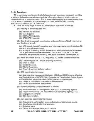 42 FM 6-02.73 / MCRP 3-40.2B / NTTP 6-02.8 / AFTTP 3-2.77 7 JULY 2009
7. Air Operations
TC is commonly used to coordinate full spectrum air operations because it provides
a fast and deliberate means to communicate information allowing aviation units to
respond quicker to supported units. This is especially important when coordinating time
critical aviation support for troops on the ground such as MEDEVAC, casualty
evacuation (CASEVAC), CCA, and CAS.
a. There are many ways in which TC enhances air operations to include:
(1) Passing of critical requests for:
(a) 9-Line CAS requests.
(b) CCA Support.
(c) MEDEVAC requests.
(d) CASEVAC requests.
(2) Coordinating approval, coordination, and deconfliction of UAS, rotary-wing,
and fixed-wing aircraft.
(a) UAS launch, handoff, operation, and recovery may be coordinated via TC
primarily and voice secondary.
(b) Rotary or fixed-wing aircraft airspace can be coordinated via TC between
TOCs, joint terminal attack controllers (JTACs) and TOCs, or TOCs and
combined air operations centers (CAOCs)/air operations centers (AOCs).
(3) When an aircraft is on a JTAC frequency, TC can be used to coordinate:
(a) Lethal airspace (i.e., aircraft dropping munitions).
(b) Show of force.
(c) Climbs/descents.
(d) ROZ enforcement.
(e) Type 1, 2, or 3 control information.
(4) CAS coordination to include:
(a) Near-real-time management between ASOC and CRC/Airborne Warning
and Control System (AWACS)/Joint Surveillance Target Attack Radar System
(JSTARS) of air support requests (ASRs) and supporting aircraft.
(b) Troops in contact (TIC) declaration and response.
(c) Kill box activation and deactivation.
(5) Dynamic targeting (DT) coordination to include:
(a) Initial notification or tasking from CAOC/AOC to controlling agency.
(b) Target information/9-Line passed to ASOC/controlling agency/JTAC.
(c) Engagement authority.
(d) BDA determination.
(6) Alert scramble coordination to include:
(a) Request and authorization between tactical and operational assets.
(b) Air refueling coordination/management.
(c) Refueling track.
(d) Tanker and receiver status and locations.
 