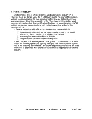 44 FM 6-02.73 / MCRP 3-40.2B / NTTP 6-02.8 / AFTTP 3-2.77 7 JULY 2009
8. Personnel Recovery
Another mission area in which TC can be used is personnel recovery (PR).
However, there is a danger using TC in a PR event due to the nature of the mission.
Multiple users jumping into the chat room information flow can distract the primary
recovery mission. It is critical, especially in the TC environment, to maintain good
communications discipline. Once notification of isolated personnel is passed via TC,
multiple units/resources are simultaneously notified saving time and redundant
communications.
a. Several methods in which TC enhances personnel recovery include:
(1) Disseminating information on the location and condition of personnel.
(2) Authorizing and coordinating the support of ISR assets.
(3) Activating and deactivating ROZ as required.
(4) Integrating and synchronizing responding units.
b. The joint personnel recovery center (JPRC) uses TC to notify the TACS on all
search and recovery operations, typically through a chat room monitored by most
units in the operating environment. This allows responding units to have the same
information to coordinate their efforts and synchronize a response to execute the
recovery.
 