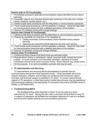 46 FM 6-02.73 / MCRP 3-40.2B / NTTP 6-02.8 / AFTTP 3-2.77 7 JULY 2009
Actions with no TC Functionality.
1 Immediately proceed to alternate communications means identified during mission
planning.
2 If possible, capture any important tactical data remaining in the chat room window
(times, locations, tactical reports, etc.).
3 Initiate trouble ticket procedures with the Help Desk or communications personnel.
4 Track trouble ticket procedures until full capability is restored. Assist the Help Desk
or communications personnel with a detailed description of the problem.
5 Discuss TC problems during shift change briefings.
Actions with Limited TC Functionality.
1 Initiate trouble ticket procedure with the Help Desk or communications personnel.
2 Prepare for possibility of a total loss of TC capability by:
• Testing secondary communications means identified during mission
planning.
• Capturing any important tactical data from the chat room window.
3 Track trouble ticket procedures until full capability is restored. Assist the Help Desk
or communications personnel with a detailed description of the problem.
4 Discuss TC problems during shift change briefings.
Actions when TC is Restored.
1 Contact the Room Owner to let them know you are back online.
2 Request Room Owner or participants “repost” important traffic missed during the
outage. To avoid confusion and information saturation, reposting of missed
information should not be done in primary rooms. Room Owners may create rooms
for this purpose. If no room is available, a private chat may be used.
2. TC Administration and Servicing
TC administration and servicing will be accomplished by specific Service
communications personnel at their respective levels. These specialists will ensure
network hardware, software, and firmware are configured and maintained, data is
recorded, and technical support is available to TC users. To ensure rapid technical
support of TC operations, a Help Desk and/or trouble ticket process may be established
with procedures outlined in the appropriate TC procedure documents (OPORD annex K,
SPINS, or OPTASKCHAT).
3. Troubleshooting Matrix
The troubleshooting matrix depicted in figure 18 can be used as a quick
reference for TC users. Having this form near a computer terminal that is using TC
in support of operations will facilitate the immediate response of a user to a problem
and avoid time wasted seeking out communications personnel.
 