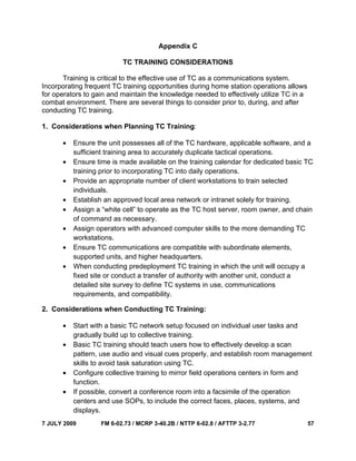 7 JULY 2009 FM 6-02.73 / MCRP 3-40.2B / NTTP 6-02.8 / AFTTP 3-2.77 57
Appendix C
TC TRAINING CONSIDERATIONS
Training is critical to the effective use of TC as a communications system.
Incorporating frequent TC training opportunities during home station operations allows
for operators to gain and maintain the knowledge needed to effectively utilize TC in a
combat environment. There are several things to consider prior to, during, and after
conducting TC training.
1. Considerations when Planning TC Training:
• Ensure the unit possesses all of the TC hardware, applicable software, and a
sufficient training area to accurately duplicate tactical operations.
• Ensure time is made available on the training calendar for dedicated basic TC
training prior to incorporating TC into daily operations.
• Provide an appropriate number of client workstations to train selected
individuals.
• Establish an approved local area network or intranet solely for training.
• Assign a “white cell” to operate as the TC host server, room owner, and chain
of command as necessary.
• Assign operators with advanced computer skills to the more demanding TC
workstations.
• Ensure TC communications are compatible with subordinate elements,
supported units, and higher headquarters.
• When conducting predeployment TC training in which the unit will occupy a
fixed site or conduct a transfer of authority with another unit, conduct a
detailed site survey to define TC systems in use, communications
requirements, and compatibility.
2. Considerations when Conducting TC Training:
• Start with a basic TC network setup focused on individual user tasks and
gradually build up to collective training.
• Basic TC training should teach users how to effectively develop a scan
pattern, use audio and visual cues properly, and establish room management
skills to avoid task saturation using TC.
• Configure collective training to mirror field operations centers in form and
function.
• If possible, convert a conference room into a facsimile of the operation
centers and use SOPs, to include the correct faces, places, systems, and
displays.
 