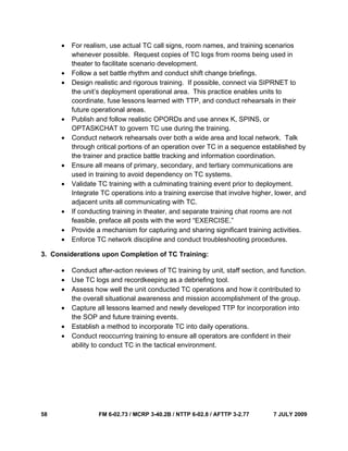 58 FM 6-02.73 / MCRP 3-40.2B / NTTP 6-02.8 / AFTTP 3-2.77 7 JULY 2009
• For realism, use actual TC call signs, room names, and training scenarios
whenever possible. Request copies of TC logs from rooms being used in
theater to facilitate scenario development.
• Follow a set battle rhythm and conduct shift change briefings.
• Design realistic and rigorous training. If possible, connect via SIPRNET to
the unit’s deployment operational area. This practice enables units to
coordinate, fuse lessons learned with TTP, and conduct rehearsals in their
future operational areas.
• Publish and follow realistic OPORDs and use annex K, SPINS, or
OPTASKCHAT to govern TC use during the training.
• Conduct network rehearsals over both a wide area and local network. Talk
through critical portions of an operation over TC in a sequence established by
the trainer and practice battle tracking and information coordination.
• Ensure all means of primary, secondary, and tertiary communications are
used in training to avoid dependency on TC systems.
• Validate TC training with a culminating training event prior to deployment.
Integrate TC operations into a training exercise that involve higher, lower, and
adjacent units all communicating with TC.
• If conducting training in theater, and separate training chat rooms are not
feasible, preface all posts with the word “EXERCISE.”
• Provide a mechanism for capturing and sharing significant training activities.
• Enforce TC network discipline and conduct troubleshooting procedures.
3. Considerations upon Completion of TC Training:
• Conduct after-action reviews of TC training by unit, staff section, and function.
• Use TC logs and recordkeeping as a debriefing tool.
• Assess how well the unit conducted TC operations and how it contributed to
the overall situational awareness and mission accomplishment of the group.
• Capture all lessons learned and newly developed TTP for incorporation into
the SOP and future training events.
• Establish a method to incorporate TC into daily operations.
• Conduct reoccurring training to ensure all operators are confident in their
ability to conduct TC in the tactical environment.
 