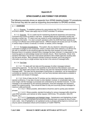 7 JULY 2009 FM 6-02.73 / MCRP 3-40.2B / NTTP 6-02.8 / AFTTP 3-2.77 59
Appendix D
SPINS EXAMPLE AND FORMAT FOR OPORDS
The following example shows an appendix from SPINS detailing theater TC procedures.
This format may also be used as supporting documentation to OPORD annexes.
A.1.1 OVERVIEW
A.1.1.1 Purpose. To establish guidance for using tactical chat (TC) for command and control
of CFACC assets. These rules apply only to CFACC controlled TC windows.
A.1.1.2 Overview. TC is a useful tool for maintaining situational awareness and exercising
Command and Control of assets in real time. It disseminates secure information quickly and
provides a written log. TC users must use caution to avoid inadvertently spreading inaccurate or
misleading information. It is vital to smooth operations within the AOR that these systems are
running in an efficient and uninterrupted manner. Different players will access and use TC traffic
in various ways: to direct, to execute, to monitor, to assess, and to manage.
A.1.1.3 TC System Considerations. The system, like any electronic networking system, is
vulnerable to outages of one component, where a critical node of the network is cut off from the
link with no indication to the remaining agencies that they have dropped out of the network.
Because there is no positive indication that a message has been received, it is dependent on the
receiving agency to acknowledge receipt and indicate closure. More importantly, critical, time-
sensitive information may be lost in fast-paced operations with multiple agencies inputting data
into the same window. Many operators sample numerous windows, and a key piece of
information occurring in a single window may be lost in the volume of message traffic.
A.1.1.4 Text Data.
A.1.1.4.1 TC deals with text data and the passage of written messages between
participating agencies. TC also has the capability to send electronic files between users and
platforms. Any player with access to the network may post into individual windows and may view
message traffic. Text data has the advantage of being easy to understand, can be expanded or
contracted as needed to convey information, and has many standard abbreviations available to
speed deliver and receipt of messages.
A.1.1.4.2 Entry of data into the TC window can be a laborious process; depending on
operator proficiency, it may take minutes to enter detailed, involved, or complicated data, and
even longer until the message is processed and understood by its intended receivers. If a text
message is not understood by the receiving participant, more text messages are required to
explain the original posting. Care should be taken to fully and succinctly phrase messages for
maximum utility and brevity.
A.1.1.4.2.1 Where possible, abbreviations should be used to quickly pass standard
phrases.
A.1.1.4.2.2 Where possible, standard formatting for various message traffic should be
used (ROZ activation, joint tactical air strike request, CAS 9-lines, TIC activation, SALUTE
Reports, etc.)
A.1.1.4.2.3 Capitalization and Highlight Usage. Capitalization and Highlighting of plain
English terms is used for emphasis that would have otherwise been conveyed by tone of voice
over a radio. Use of highlighted or all capitalized words or phrases will be kept at a minimum and
only be used to emphasize critical communications or FLASH TRAFFIC.
 