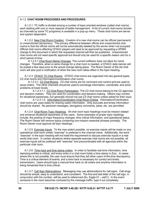 60 FM 6-02.73 / MCRP 3-40.2B / NTTP 6-02.8 / AFTTP 3-2.77 7 JULY 2009
This page intentionally left blank
A.1.2 CHAT ROOM PROCESSES AND PROCEDURES
A.1.2.1 TC traffic is divided among a number of topic-oriented windows (called chat rooms),
each dealing with one or more aspects of battle management. A list of current chat rooms (known
as channels by some TC programs) is available in a pop-up menu. These chat rooms are server
and system dependent.
A.1.2.2 New Chat Room Creation. Creation of a new chat rooms can be official (permanent)
or unsanctioned (temporary). The primary difference between official and unsanctioned chat
rooms is that the official rooms will not be automatically deleted by the server when not occupied.
Official chat rooms affecting CFACC players will need to be approved by requesting a SPINS
change to this document in which the requested channel will then be published. Unsanctioned
chat rooms will not need specific approval but should only be used for a specific reason and for a
short period of time.
A.1.2.2.1 Chat Room Name Changes. The current software does not allow for name
changes. Therefore, when a name change for a chat room is needed, a CFACC daily banner will
be posted a few days prior to the actual change taking place. The Room Owner of the old chat
room will also post a notification of when the new room takes effect in the topic heading.
A.1.2.3 CFACC TC Chat Rooms. CFACC chat rooms are organized into two general types,
C2 chat rooms and information/coordination chat rooms.
A.1.2.3.1 C2 Chat Rooms. C2 chat rooms are for command and control and are used to
issue orders. The other channels should be used to exchange information, coordinate, and solve
problems at lower levels.
A.1.2.3.1.1 C2 Chat Room Participation. The C2 chat rooms belong to the C2 agencies
and decision makers. They are used for coordination and decision-making. Others may monitor
for situational awareness, but generally should not use C2 chat rooms unless asked for their input.
A.1.2.3.1.2. Information/Coordination Chat Room Entries. Information/Coordination
chat rooms are used solely for sharing useful information. Only accurate and timely information
should be shared. No personal messages, derogatory comments, jokes, etc. are permitted.
A.1.2.4 Chat Room Topic Headings. All chat room topic headings must be mission related
and enhance situational awareness of the users. Some examples of proper topic headings
include: the posting of major frequency changes, time critical information, and operational status.
The Room Owner will remove topics containing non-mission essential phrases promptly. The
Room Owner must approve all topic headings.
A.1.2.5 Exercise Inputs. To the max extent possible, no exercise injects will be made on any
operational chat room unless “exercise” is prefaced in the channel name. Additionally, the word
“exercise” in the topic heading will not meet the requirement to discuss exercise inputs in a real
world chat room. In certain situations where separate exercise chat rooms are not possible, all
exercise inputs will be prefaced with “exercise” and precoordinated with all agencies within the
particular chat room.
A.1.2.6 Time hack and time stamp orders. In order to facilitate real time information, time
stamping entries is critical, and every entry in a chat room holds a time stamp in Zulu. In cases
where this is not possible, the user must ensure that they tell other users of the time discrepancy.
Time is a critical element of events, and a time hack is necessary for correct and timely
transmission. Users should type a manual time hack on all orders and anytime information is
being forwarded that is time critical.
A.1.2.7 Call Sign Abbreviations. Messaging may use abbreviations for call signs. Call sings
should be simple, easy to understand, and consistent. The first and last letter of the call sign, in
conjunction with the number, will be used to referenced (Ex. Eagle 01 – ee01). In the event
someone in the room becomes confused by the message traffic, type it out completely.
 