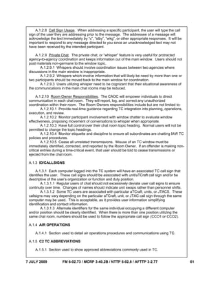 7 JULY 2009 FM 6-02.73 / MCRP 3-40.2B / NTTP 6-02.8 / AFTTP 3-2.77 61
A.1.2.8 Call Sign Usage. When addressing a specific participant, the user will type the call
sign of the user they are addressing prior to the message. The addressee of a message will
acknowledge the text immediately by “c”, “stby”, “wkg”, or other appropriate responses. It will be
important to respond to any message directed to you since an unacknowledged text may not
have been received by the intended participant.
A.1.2.9 Private Chat. The private chat, or “whisper” feature is very useful for protracted
agency-to-agency coordination and keeps information out of the main window. Users should not
post materials non-germane to the window topic.
A.1.2.9.1 Whispers should involve coordination issues between two agencies where
discussions in the main window is inappropriate.
A.1.2.9.2 Whispers which involve information that will likely be need by more than one or
two participants should be moved back to the main window for coordination.
A.1.2.9.3 Users utilizing whisper need to be cognizant that their situational awareness of
the communications in the main chat rooms may be reduced.
A.1.2.10 Room Owner Responsibilities. The CAOC will empower individuals to direct
communication in each chat room. They will report, log, and correct any unauthorized
coordination within their room. The Room Owners responsibilities include but are not limited to:
A.1.2.10.1 Provide real-time guidance regarding TC integration into planning, operations,
execution, and review.
A.1.2.10.2 Monitor participant involvement with window chatter to evaluate window
effectiveness, proposing movement of conversations to whisper when appropriate.
A.1.2.10.3 Have full control over their chat room topic heading. Normal users will not be
permitted to change the topic headings.
A.1.2.10.4 Monitor etiquette and discipline to ensure all subordinates are chatting IAW TC
policies and procedures.
A.1.2.10.5 Cease all unrelated transmissions. Misuse of an TC window must be
immediately identified, corrected, and reported by the Room Owner. If an offender is making non-
critical entries during a time-critical event, that user should be told to cease transmissions or
ejected from the chat room.
A.1.3 ID/CALLSIGNS
A.1.3.1 Each computer logged into the TC system will have an associated TC call sign that
identifies the user. These call signs should be associated with unit/aTCraft call sign and/or be
descriptive of the user’s organization or function and duty position.
A.1.3.1.1 Regular users of chat should not excessively deviate user call signs to ensure
continuity over time. Changes of names should indicate unit swaps rather than personnel shifts.
A.1.3.1.2 Some TC users are associated with particular aTCraft, units, or JTACS. These
callsigns may vary depending on the particular aTCraft, unit, or JTAC call sign through the same
computer may be used. This is acceptable, as it provides user information simplifying
identification and contact information.
A.1.3.1.3 Alternate identifiers for the same individual occupying a different computer
and/or position should be clearly identified. When there is more than one position utilizing the
same chat room, numbers should be used to follow the appropriate call sign (CCO1 or CCO2).
A.1.4 AIR OPERATIONS
A.1.4.1 Section used to detail air operations procedures and communications using TC.
A.1.5 C2 TC ABBREVIATIONS
A.1.5.1 Section used to show approved abbreviations commonly used in TC.
 