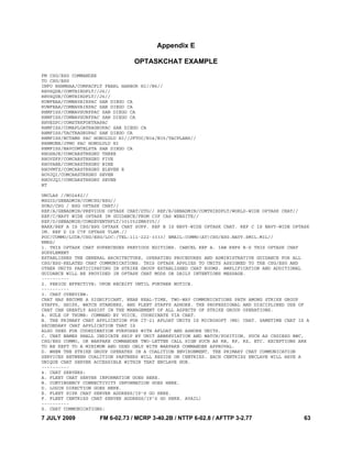 7 JULY 2009 FM 6-02.73 / MCRP 3-40.2B / NTTP 6-02.8 / AFTTP 3-2.77 63
Appendix E
OPTASKCHAT EXAMPLE
FM CSG/ESG COMMANDER
TO CSG/ESG
INFO RHHMHAA/COMPACFLT PEARL HARBOR HI//N6//
RHVSQUE/COMTHIRDFLT//J6//
RHVSQUE/COMTHIRDFLT//J6//
RUWFEAA/COMNAVAIRPAC SAN DIEGO CA
RUWFEAA/COMNAVAIRPAC SAN DIEGO CA
RHMFISS/COMNAVSURFPAC SAN DIEGO CA
RHMFISS/COMNAVSURFPAC SAN DIEGO CA
RHVEZPC/COMSTRKFORTRAPAC
RHMFISS/COMAFLOATRAGRUPAC SAN DIEGO CA
RHMFISS/TACTRAGRUPAC SAN DIEGO CA
RHMFISS/NCTAMS PAC HONOLULU HI//JFTOC/N34/N35/TACPLANS//
RHHMUNE/JFMO PAC HONOLULU HI
RHMFISS/NAVCOMTELSTA SAN DIEGO CA
RHOSHJE/COMCARSTRKGRU THREE
RHOVZFF/COMCARSTRKGRU FIVE
RHOVABE/COMCARSTRKGRU NINE
RHOVMTZ/COMCARSTRKGRU ELEVEN R
HOVJQI/COMCARSTRKGRU SEVEN
RHOVJQI/COMCARSTRKGRU SEVEN
BT
UNCLAS //NO2482//
MSGID/GENADMIN/COMCSG/ESG//
SUBJ/CSG / ESG OPTASK CHAT//
REF/A/GENADMIN/PREVIOUS OPTASK CHAT/DTG// REF/B/GENADMIN/COMTHIRDFLT/WORLD-WIDE OPTASK CHAT//
REF/C/NAVY WIDE OPTASK IM GUIDANCE/FROM C3F CAS WEBSITE//
REF/D/GENADMIN/COMSEVENTHFLT/301052ZMAY05//
NARK/REF A IS CSG/ESG OPTASK CHAT SUPP. REF B IS NAVY-WIDE OPTASK CHAT. REF C IS NAVY-WIDE OPTASK
IM. REF D IS C7F OPTASK TLAM.//
POC/COMMO/LCDR/CSG/ESG/LOC:/TEL:111-222-3333/ EMAIL:COMMO(AT)CSG/ESG.NAVY.SMIL.MIL//
RMKS/
1. THIS OPTASK CHAT SUPERCEDES PREVIOUS EDITIONS. CANCEL REF A. IAW REFS B-D THIS OPTASK CHAT
SUPPLEMENT
ESTABLISHES THE GENERAL ARCHITECTURE, OPERATING PROCEDURES AND ADMINISTRATIVE GUIDANCE FOR ALL
CSG/ESG-RELATED CHAT COMMUNICATIONS. THIS OPTASK APPLIES TO UNITS ASSIGNED TO THE CSG/ESG AND
OTHER UNITS PARTICIPATING IN STRIKE GROUP ESTABLISHED CHAT ROOMS. AMPLIFICATION AND ADDITIONAL
GUIDANCE WILL BE PROVIDED IN OPTASK CHAT MODS OR DAILY INTENTIONS MESSAGE.
----------
2. PERIOD EFFECTIVE: UPON RECEIPT UNTIL FURTHER NOTICE.
----------
3. CHAT OVERVIEW:
CHAT HAS BECOME A SIGNIFICANT, NEAR REAL-TIME, TWO-WAY COMMUNICATIONS PATH AMONG STRIKE GROUP
STAFFS, SHIPS, WATCH STANDERS, AND FLEET STAFFS ASHORE. THE PROFESSIONAL AND DISCIPLINED USE OF
CHAT CAN GREATLY ASSIST IN THE MANAGEMENT OF ALL ASPECTS OF STRIKE GROUP OPERATIONS.
A. RULE OF THUMB: COMMAND BY VOICE, COORDINATE VIA CHAT.
B. THE PRIMARY CHAT APPLICATION FOR IT-21 AFLOAT UNITS IS MICROSOFT (MS) CHAT. SAMETIME CHAT IS A
SECONDARY CHAT APPLICATION THAT IS
ALSO USED FOR COORDINATION PURPOSES WITH AFLOAT AND ASHORE UNITS.
C. CHAT NAMES SHALL INDICATE SHIP BY UNIT ABBREVIATION AND WATCH/POSITION, SUCH AS CSGIESG BWC,
CSG/ESG COMMO, OR WARFARE COMMANDER TWO-LETTER CALL SIGN SUCH AS RB, RP, RZ, ETC. EXCEPTIONS ARE
TO BE KEPT TO A MINIMUM AND USED ONLY WITH WARFARE COMMANDER APPROVAL.
D. WHEN THE STRIKE GROUP OPERATES IN A COALITION ENVIRONMENT, THE PRIMARY CHAT COMMUNICATION
SERVICES BETWEEN COALITION PARTNERS WILL RESIDE ON CENTRIXS. EACH CENTRIXS ENCLAVE WILL HAVE A
UNIQUE CHAT SERVER ACCESSIBLE WITHIN THAT ENCLAVE HUB.
----------
4. CHAT SERVERS:
A. FLEET CHAT SERVER INFORMATION GOES HERE.
B. CONTINGENCY CONNECTIVITY INFORMATION GOES HERE.
D. LOGIN DIRECTION GOES HERE.
E. FLEET SIPR CHAT SERVER ADDRESS/IP'S GO HERE.
F. FLEET CENTRIXS CHAT SERVER ADDRESS/IP'S GO HERE. AVAIL)
----------
S. CHAT COMMUNICATIONS:
 