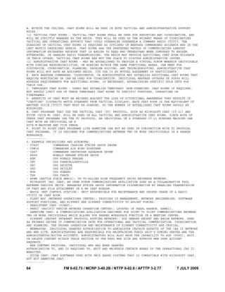 64 FM 6-02.73 / MCRP 3-40.2B / NTTP 6-02.8 / AFTTP 3-2.77 7 JULY 2009
A. WITHIN THE CSG/ESG, CHAT ROOMS WILL BE USED IN BOTH TACTICAL AND ADMINISTRATRATIVE SUPPORT
ROLES.
(1) TACTICAL CHAT ROOMS - TACTICAL CHAT ROOMS SHALL BE USED FOR REPORTING AND COORDINATION, AND
WILL BE STRICTLY MANAGED BY THE NECOS. THEY WILL BE USED AS THE PRIMARY MEANS OF COORDINATING
TACTICAL AND OPERATIONAL EFFORTS THAT COULD OTHERWISE OVERWHELM A COMMAND RADIO CTCUIT. THE
GUARDING OF TACTICAL CHAT ROOMS IS REQUIRED AS OUTLINED IN WARFARE COMMANDERS GUIDANCE AND IN THE
CHAT MATRIX DESCRIBED HEREIN. CHAT ROOMS ARE THE PREFERRED METHOD OF COMMUNICATING LENGTHY
INFORMATION EXCHANGES BECAUSE TEXT IS EASIER TO READ AND UNDERSTAND WHEN COMPARED TO BROKEN,
ATTENUATED, OR GARBLED RADIO TRANSMISSIONS. THE NECOS MAY PROVIDE ADDITIONAL CHAT ROOM GUIDANCE
IN THEIR OPTASK. TACTICAL CHAT ROOMS ARE NOT THE PLACE TO DISCUSS ADMINISTRATIVE ISSUES.
(2) ADMINISTRATIVE CHAT ROOMS - MAY BE ESTABLISHED TO PROVIDE A VIRTUAL FORUM WHEREIN INDIVIDUALS
WITH SIMILAR RESPONSIBILITIES, OR WORKING WITHIN THE SAME FUNCTIONAL AREAS, CAN MEET FOR
DISCUSSION, COORDINATION, PLANNING, PROBLEM SOLVING, AND TROUBLESHOOTING. ADMINISTRATIVE CHAT
ROOMS WILL NOT HAVE AN ASSIGNED NECOS. ITS USE IS BY MUTUAL AGREEMENT OF PARTICIPANTS.
B. EACH WARFARE COMMANDER, COORDINATOR, OR ADMINISTRATOR MAY ESTABLISH ADDITIONAL CHAT ROOMS THAT
REQUIRE MONITORING OR CAN BE USED FOR COORDINATION. INDIVIDUAL WARFARE OPTASKS OR SUPPS WILL
ADDRESS REQUIREMENTS FOR ADDITIONAL ROOMS, IF NECESSARY, ESTABLISHING SPECIFIC RULE SETS FOR
THEIR USE.
C. TEMPORARY CHAT ROOMS - USERS MAY ESTABLISH TEMPORARY (NON-STANDING) CHAT ROOMS IF REQUIRED,
BUT SHOULD LIMIT USE OF THESE TEMPORARY CHAT ROOMS TO SPECIFIC PURPOSES, OPERATIONS OR
TIMEFRAMES.
D. BENEFITS OF CHAT MUST BE WEIGHED AGAINST THE LOSS OF SITUATIONAL AWARENESS THAT RESULTS IF
"CHATTING' DISTRACTS WATCH STANDERS FROM TACTICAL DISPLAYS. EACH CHAT ROOM IS THE EQUIVALENT OF
ANOTHER VOICE CTCUIT THAT MUST BE GUARDED, SO THE NUMBER OF ESTABLISHED CHAT ROOMS SHOULD BE
MINIMIZED.
E. CHAT PROGRAMS THAT USE THE TACTICAL CHAT (TC) PROTOCOL, SUCH AS MICROSOFT CHAT (IT-21) AND
ZTCON (GCCS-M) CHAT, WILL BE USED IN ALL TACTICAL AND ADMINISTRATIVE CHAT ROOMS. SINCE BOTH OF
THESE CHAT PROGRAMS USE THE TC PROTOCOL, AN INDIVIDUAL ON A STANDARD IT-21 WINDOWS MACHINE CAN
CHAT WITH AN INDIVIDUAL ON A
GCCS-M MACHINE AND VICE VERSA.
F. POINT TO POINT CHAT PROGRAMS LIKE SAMETIME CAN NOT BE USED IN CONJUNCTION WITH TC PROTOCAL
CHAT PROGRAMS. IT IS DESIGNED FOR COMMUNICATIONS BETWEEN TWO OR MORE INDIVUIDUALS IN A SHARED
WORKSPACE.
-----------
6. EXAMPLE DEFINITIONS AND ACRONYMS:
- CCSG7 COMMANDER CARRIER STRIKE GROUP SEVEN
- CVW14 COMMANDER AIR WING FOURTEEN
- CDS7 COMMANDER DESTROYER SQUADRON SEVEN
- RRSG RONALD REAGAN STRIKE GROUP
- RGN USS RONALD REAGAN
- CHV USS CHANCELLORSVILLE
- DEC USS DECATUR
- GRD USS GRIDLEY
- HOW USS HOWARD
- THA USS THACH
- BFEM (BATTLE FORCE EMAIL): US-TO-ALLIED HIGH FREQUENCY SHIPS EXCHANGE NETWORK.
- MICROSOFT (MS) CHAT: AN OPEN FORUM COMMUNICATIONS APPLICATION USED AS A COLLABORATIVE TOOL
BETWEEN VARIOUS UNITS. ENHANCES STRIKE GROUP INFORMATION DISSEMINATION BY ENABLING TRANSMISSION
OF TEXT AND FILE ATTACHMENT IN A MS CHAT WINDOW.
- NECOS (NET CONTROL STATION): UNIT RESPONSIBLE FOR MAINTENANCE AND PROPER USAGE OF A RADIO
CTCUIT OR CHAT ROOM.
- FLEET NOC (NETWORK OPERATIONS CENTER): PROVIDES IP MANAGEMENT, NETWORK ENGINEERING, SOFTWARE
SUPPORT FUNCTIONS, AND NIPRNET AND SIPRNET CONNECTIVITY TO AFLOAT FORCES.
- PERSISTENT CHAT (PCHAT):
- PRNOC (PACIFIC REGION NETWORK OPERATION CENTER): LOCATED IN PEARL HARBOR, HAWAII.
- SAMETIME CHAT: A COMMUNICATIONS APPLICATION DESIGNED FOR POINT TO POINT COMMUNICATIONS BETWEEN
TWO OR MORE INDIVIDUALS WHICH ALLOWS FOR SHARED WORKSPACE FUNCTION IN A MEETING CENTER.
- SIPRNET (SECRET INTERNET PROTOCOL ROUTING NETWORK): DOD GENSER SECRET AND BELOW NETWORK. USED
AS PRIMARY SECURE IP COMMUNICATION PATH FOR OPERATIONAL AND TACTICAL COMMUNICATION, COORDINATION,
AND PLANNING. THE PROPER OPERATION AND MAINTENANCE OF SIPRNET CONNECTIVITY ARE CRUCIAL.
- WEBMASTER: INDIVIDUAL GRANTED AUTHORIZATION TO ADMINISTER CERTAIN ASPECTS OF THE CAS II NETWORK
AND WEB SITE. ADMINISTRATORS ARE RESPONSIBLE FOR MAINTAINING THEIR SHIP'S DOMINO SERVER AND THE
ADMINISTRATOR/EDITOR ACCOUNTS. ADMINISTRATORS WILL ALSO HAVE THE CAPABILITY TO ADD (POST), EDIT,
OR DELETE CONTENT WITHIN THEIR SECTION OF THE RRSG WEB SITE AND APPROVE NEW USER ACCOUNT
REQUESTS.
- WEB CONTENT PROVIDER: INDIVIDUAL WHO HAS BEEN GRANTED
AUTHORIZATION TO, AND IS REQUIRED TO, EDIT AND MAINTAIN CERTAIN AREAS OF THE OPERATIONAL CAS II
WEBSITES.
- ZTCON CHAT: CHAT SOFTWARE USED WITH UNIX BASED SYSTEMS THAT IS COMPATIBLE WITH MICROSOFT CHAT,
BUT NOT SAMETIME CHAT.
----------
 