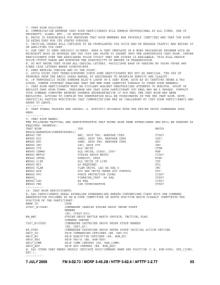 7 JULY 2009 FM 6-02.73 / MCRP 3-40.2B / NTTP 6-02.8 / AFTTP 3-2.77 65
7. CHAT ROOM POLICIES.
A. COMMUNICATION BETWEEN CHAT ROOM PARTICIPANTS WILL REMAIN PROFESSIONAL AT ALL TIMES. USE OF
PROFANITY, SLANG, ETC., IS PROHIBITED.
B. NECOS IS RESPONSIBLE FOR ENSURING THAT ROOM MEMBERS ARE PROPERLY IDENTIFED AND THAT THE ROOM
IS BEING USED FOR ITS STATED PURPOSE.
C. TACTICAL ORDERS WILL CONTINUE TO BE PROMULGATED VIA VOICE AND-OR MESSAGE TRAFFIC AND BACKED UP
OR AMPLIFIED VIA CHAT.
D. USE CHAT TO SEND PERIODIC SITREPS. KEEP A TEXT TEMPLATE IN A WORD PROCESSING PROGRAM SUCH AS
MICROSOFT WORD OR NOTEPAD AND USE COPY AND PASTE TO INSERT INTO THE APPROPRIATE CHAT ROOM. INFORM
PARTICIPANTS OVER THE ASSOCIATED VOICE CTCUIT THAT THE SITREP IS AVAILABLE. THIS WILL REDUCE
VOICE CTCUIT USAGE AND MINIMIZE THE POSSIBILITY OF ERRORS IN TRANSMISSION.
E. DO NOT ENTER TEXT USING ALL CAPITAL LETTERS. FACILITATE EASE OF READING BY USING UPPER AND
LOWER CASE LETTERS WHERE APPROPRIATE.
F. KEEP ENTRIES CONCISE AND TO THE POINT.
G. AVOID USING CHAT TERMS/ACRONYMS SINCE SOME PARTICIPANTS MAY NOT BE FAMILIAR. THE USE OF
PROWORDS FROM THE RADIO USERS MANUAL IS ENCOURAGED TO MAINTAIN BREVITY AND CLARITY.
H. IF TEMPORARILY USING SOMEONE ELSE'S LOGON IN A CHAT ROOM, SUCH AS XO CHATTING UNDER A TAO
LOGON, COMMON COURTESY REQUIRES THAT THE NEW USER IDENTIFY HIMSELF TO OTHER ROOM MEMBERS.
I. CHAT ROOM PARTICIPANTS MUST BE VIGILANT AGAINST UNAUTHORIZED ATTEMPTS TO MONITOR, SPOOF OR
EXPLOIT CHAT ROOM COMMS. CHALLENGE ANY CHAT ROOM PARTICIPANT YOU FEEL MAY BE A THREAT. CONTACT
YOUR COMMAND COMPUTER NETWORK DEFENSE REPRESENTATIVE IF YOU FEEL THE CHAT ROOM HAS BEEN
EXPLOITED. ACTIONS TO CONTAIN THE PENETRATION WILL BE COORDINATED IN THE CND CHAT ROOM. NOTE:
UNOFFICIAL PARTIES MONITORING CHAT COMMUNICATIONS MAY BE CHALLENGED BY CHAT ROOM PARTICIPANTS AND
ASKED TO LEAVE.
----------
8. CHAT FORMAL TASKING AND ORDERS: A. SPECIFIC GUIDANCE FROM THE STRIKE GROUP COMMANDER GOES
HERE.
----------
9. CHAT ROOM NAMES:
THE FOLLOWING TACTICAL AND ADMINISTRATIVE CHAT ROOMS HAVE BEEN ESTABLISHED AND WILL BE GUARDED AS
REQUIRED (EXAMPLE).
CHAT ROOM USE NECOS
MSGID/GENADMIN/COMRRSTRKGRU//
#RRSG CWC BWC, SHIP TAO, WARFARE CDRS CCSG7
#RRSG SCC SGWO, SHIP TAO, WARFARE CDRS CDS7
#RRSG ADC SGWO, SHIP TAO, WARFARE CDRS ADC
#RRSG IWC IWC, SHIP CTT IWC
#RRSG CTP ALL UNITS CTPM
#RRSG COMMS ALL UNITS, CCSG7, CDS7 RGN
#RRSG METOC STRIKE GROUP METOC CCSG7
#RRSG INTEL SUBPLOT, SESS FIWO
#RRSG LINK ALL UNITS IN LINK CHV
#RRSG MIO AS REQUIRED SCC
#RRSG TLAM TLAM UNITS, LAC AS REQ D CWC
#RRSG ASW SCC AND UNITS UNDER SCC CONTROL SCC
#RRSG FPC FORCE PROTECTION COORD CCSG7
#RRSG_ FIRESIDE_CHAT AS REQ CCSG7
#RRSG LOG AS REQ CCSG7
#RRSG CND IAM COORDINATION CCSG7
----------
10. CHAT ROOM PARTICIPANTS:
A. ALL PARTICIPANTS SHALL ESTABLISH STANDARDIZED NAMING CONVENTIONS FIRST WITH THE COMMAND
ABBREVIATION FOLLOWED BY AN N-CODE IDENTIFIER OR WATCH POSITION WHICH CLEARLY IDENTIFIES THE
POSITION OF THE PARTICIPANT.
NAME ID USER
CCSG7_N(CODE) COMMANDER CARRIER STRIKE GROUP SEVEN STAFF
MEMBER
(EX. CCSG7-N31)
RB_BWC STRIKE GROUP BATTLE WATCH CAPTAIN, TACTICAL FLAG
COMMAND CENTER
CDS7_N(CODE) COMMANDER DESTROYER GROUP SEVEN STAFF MEMBER
(EX. CDS7_N3)
RZ_STAO COMMANDER DESTROYER GROUP SEVEN STAFF TACTICAL ACTION OFFICER
SHIP_CO SHIP COMMANDING OFFICERS (EX. DEC-CO)
SHIP_XO SHIP EXECUTIVE OFFICERS (EX. HOW_XO)
SHIP_TAO SHIP TAO'S (EX. RGN-TAO)
SHIP_COMM SHIP COMM CENTERS (EX. RGN_COMM)
SHIP_ADP SHIP ADP CENTERS (EX. RGN_ADP)
B. ALL OTHER CHAT NAMES SHOULD INDICATE SHIP/COMMAND NAME AND POSITION (I.E. RGN-OPSO, CHV_CICWO,
ETC.).
----------
 
