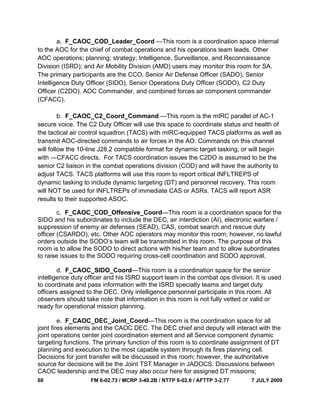68 FM 6-02.73 / MCRP 3-40.2B / NTTP 6-02.8 / AFTTP 3-2.77 7 JULY 2009
a. F_CAOC_COD_Leader_Coord —This room is a coordination space internal
to the AOC for the chief of combat operations and his operations team leads. Other
AOC operations; planning; strategy; Intelligence, Surveillance, and Reconnaissance
Division (ISRD); and Air Mobility Division (AMD) users may monitor this room for SA.
The primary participants are the CCO, Senior Air Defense Officer (SADO), Senior
Intelligence Duty Officer (SIDO), Senior Operations Duty Officer (SODO), C2 Duty
Officer (C2DO), AOC Commander, and combined forces air component commander
(CFACC).
b. F_CAOC_C2_Coord_Command —This room is the mIRC parallel of AC-1
secure voice. The C2 Duty Officer will use this space to coordinate status and health of
the tactical air control squadron (TACS) with mIRC-equipped TACS platforms as well as
transmit AOC-directed commands to air forces in the AO. Commands on this channel
will follow the 10-line J28.2 compatible format for dynamic target tasking, or will begin
with ―CFACC directs. For TACS coordination issues the C2DO is assumed to be the
senior C2 liaison in the combat operations division (COD) and will have the authority to
adjust TACS. TACS platforms will use this room to report critical INFLTREPS of
dynamic tasking to include dynamic targeting (DT) and personnel recovery. This room
will NOT be used for INFLTREPs of immediate CAS or ASRs. TACS will report ASR
results to their supported ASOC.
c. F_CAOC_COD_Offensive_Coord—This room is a coordination space for the
SIDO and his subordinates to include the DEC, air interdiction (AI), electronic warfare /
suppression of enemy air defenses (SEAD), CAS, combat search and rescue duty
officer (CSARDO), etc. Other AOC operators may monitor this room; however, no lawful
orders outside the SODO‘s team will be transmitted in this room. The purpose of this
room is to allow the SODO to direct actions with his/her team and to allow subordinates
to raise issues to the SODO requiring cross-cell coordination and SODO approval.
d. F_CAOC_SIDO_Coord—This room is a coordination space for the senior
intelligence duty officer and his ISRD support team in the combat ops division. It is used
to coordinate and pass information with the ISRD specialty teams and target duty
officers assigned to the DEC. Only intelligence personnel participate in this room. All
observers should take note that information in this room is not fully vetted or valid or
ready for operational mission planning.
e. F_CAOC_DEC_Joint_Coord—This room is the coordination space for all
joint fires elements and the CAOC DEC. The DEC chief and deputy will interact with the
joint operations center joint coordination element and all Service component dynamic
targeting functions. The primary function of this room is to coordinate assignment of DT
planning and execution to the most capable system through its fires planning cell.
Decisions for joint transfer will be discussed in this room; however, the authoritative
source for decisions will be the Joint TST Manager in JADOCS. Discussions between
CAOC leadership and the DEC may also occur here for assigned DT missions;
 