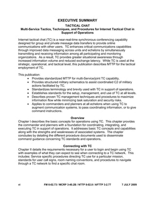 vi FM 6-02.73 / MCRP 3-40.2B / NTTP 6-02.8 / AFTTP 3-2.77 7 JULY 2009
EXECUTIVE SUMMARY
TACTICAL CHAT
Multi-Service Tactics, Techniques, and Procedures for Internet Tactical Chat in
Support of Operations
Internet tactical chat (TC) is a near-real-time synchronous conferencing capability
designed for group and private message data transfers to provide online
communications with other users. TC enhances critical communications capabilities
through improved data messaging across units and echelons by simultaneously
transmitting and receiving information among all participating and monitoring
organizations. As a result, TC provides greater situational awareness through
increased information volume and reduced exchange latency. While TC is used at the
strategic, operational, and tactical level, this publication describes MTTP for the tactical
employment of TC.
This publication:
• Provides standardized MTTP for multi-Service/joint TC capability.
• Provides structured military schematics to assist coordinated C2 of military
actions facilitated by TC.
• Standardizes terminology and brevity used with TC in support of operations.
• Establishes standards for the setup, management, and use of TC at all levels.
• Describes proven TC management techniques and procedures to maximize
information flow while minimizing task saturation and security risks.
• Applies to commanders and planners at all echelons when using TC to
augment communication systems, to pass coordinating information, or to give
command instructions.
Overview
Chapter I describes the basic concepts for operations using TC. This chapter provides
the commander and planners with a foundation for coordinating, integrating, and
executing TC in support of operations. It addresses basic TC concepts and capabilities
along with the strengths and weaknesses of associated systems. The chapter
concludes by detailing the different procedure documents used to disseminate
command guidance concerning TC standards and operations.
Connecting with TC
Chapter II details the requirements necessary for a user to login and begin using TC
with examples of what they can expect to see when connecting to a TC network. This
includes: Service specific procedures directing TC use for a particular mission,
standards for user call signs, room naming conventions, and procedures to navigate
through a TC network to find a specific chat room.
 