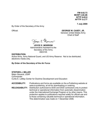 FM 6-02.73
MCRP 3-40.2B
NTTP 6-02.8
AFTTP 3-2.77
7 July 2009
By Order of the Secretary of the Army
Official: GEORGE W. CASEY, JR.
General, United States Army
Chief of Staff
JOYCE E. MORROW
Administrative Assistant to the
Secretary of the Army
0923105
DISTRIBUTION:
Active Army, Army National Guard, and US Army Reserve: Not to be distributed;
electronic media only.
By Order of the Secretary of the Air Force
STEPHEN J. MILLER
Major General, USAF
Commander
Curtis E. LeMay Center for Doctrine Development and Education
ACCESIBILITY: Publications and forms are available on the e-Publishing website at
www.e-publishing .af.mil for downloading or ordering.
RELEASABILITY: Distribution authorized to DOD and DOD contractors only to protect
technical or operational information from automatic dissemination
under the International Exchange Program or by other means. This
protection applies to publications required solely for official use and
to those containing valuable technical or operational information.
This determination was made on 1 December 2008.
 