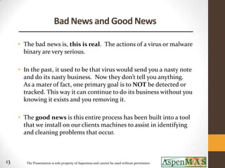 Bad News and Good News

     • The bad news is, this is real. The actions of a virus or malware
       binary are very serious.

     • In the past, it used to be that virus would send you a nasty note
       and do its nasty business. Now they don’t tell you anything.
       As a mater of fact, one primary goal is to NOT be detected or
       tracked. This way it can continue to do its business without you
       knowing it exists and you removing it.

     • The good news is this entire process has been built into a tool
       that we install on our clients machines to assist in identifying
       and cleaning problems that occur.



13      The Presentation is sole property of Aspenmas and cannot be used without permission.
 