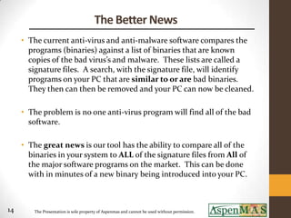 The Better News
     • The current anti-virus and anti-malware software compares the
       programs (binaries) against a list of binaries that are known
       copies of the bad virus’s and malware. These lists are called a
       signature files. A search, with the signature file, will identify
       programs on your PC that are similar to or are bad binaries.
       They then can then be removed and your PC can now be cleaned.

     • The problem is no one anti-virus program will find all of the bad
       software.

     • The great news is our tool has the ability to compare all of the
       binaries in your system to ALL of the signature files from All of
       the major software programs on the market. This can be done
       with in minutes of a new binary being introduced into your PC.



14      The Presentation is sole property of Aspenmas and cannot be used without permission.
 