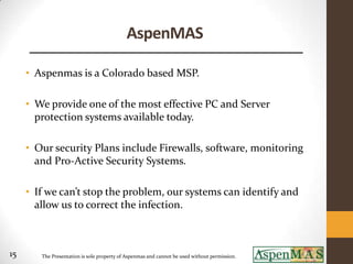 AspenMAS

     • Aspenmas is a Colorado based MSP.

     • We provide one of the most effective PC and Server
       protection systems available today.

     • Our security Plans include Firewalls, software, monitoring
       and Pro-Active Security Systems.

     • If we can’t stop the problem, our systems can identify and
       allow us to correct the infection.



15      The Presentation is sole property of Aspenmas and cannot be used without permission.
 