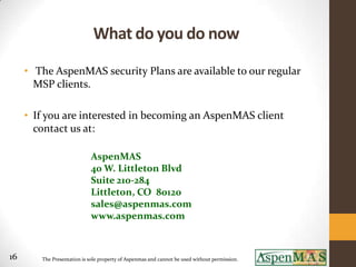 What do you do now
     • The AspenMAS security Plans are available to our regular
       MSP clients.

     • If you are interested in becoming an AspenMAS client
       contact us at:

                            AspenMAS
                            40 W. Littleton Blvd
                            Suite 210-284
                            Littleton, CO 80120
                            sales@aspenmas.com
                            www.aspenmas.com



16      The Presentation is sole property of Aspenmas and cannot be used without permission.
 