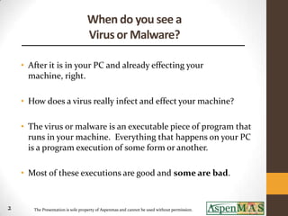 When do you see a
                                   Virus or Malware?

    • After it is in your PC and already effecting your
      machine, right.

    • How does a virus really infect and effect your machine?

    • The virus or malware is an executable piece of program that
      runs in your machine. Everything that happens on your PC
      is a program execution of some form or another.

    • Most of these executions are good and some are bad.


2      The Presentation is sole property of Aspenmas and cannot be used without permission.
 