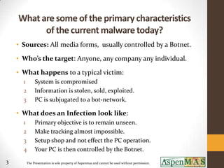 What are some of the primary characteristics
          of the current malware today?
    • Sources: All media forms, usually controlled by a Botnet.

    • Who’s the target: Anyone, any company any individual.

    • What happens to a typical victim:
      1     System is compromised
      2     Information is stolen, sold, exploited.
      3     PC is subjugated to a bot-network.

    • What does an Infection look like:
      1     Primary objective is to remain unseen.
      2     Make tracking almost impossible.
      3     Setup shop and not effect the PC operation.
      4     Your PC is then controlled by the Botnet.
3      The Presentation is sole property of Aspenmas and cannot be used without permission.
 