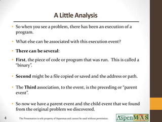 A Little Analysis
    • So when you see a problem, there has been an execution of a
      program.

    • What else can be associated with this execution event?

    • There can be several:
    • First, the piece of code or program that was run. This is called a
      “binary”.

    • Second might be a file copied or saved and the address or path.

    • The Third association, to the event, is the preceding or “parent
      event”.

    • So now we have a parent event and the child event that we found
      from the original problem we discovered.
4      The Presentation is sole property of Aspenmas and cannot be used without permission.
 