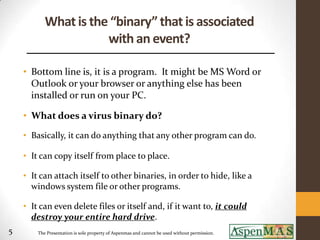 What is the “binary” that is associated
                      with an event?

    • Bottom line is, it is a program. It might be MS Word or
      Outlook or your browser or anything else has been
      installed or run on your PC.

    • What does a virus binary do?
    • Basically, it can do anything that any other program can do.

    • It can copy itself from place to place.

    • It can attach itself to other binaries, in order to hide, like a
      windows system file or other programs.

    • It can even delete files or itself and, if it want to, it could
      destroy your entire hard drive.
5       The Presentation is sole property of Aspenmas and cannot be used without permission.
 