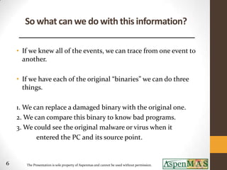 So what can we do with this information?

    • If we knew all of the events, we can trace from one event to
      another.

    • If we have each of the original “binaries” we can do three
      things.

    1. We can replace a damaged binary with the original one.
    2. We can compare this binary to know bad programs.
    3. We could see the original malware or virus when it
           entered the PC and its source point.


6      The Presentation is sole property of Aspenmas and cannot be used without permission.
 