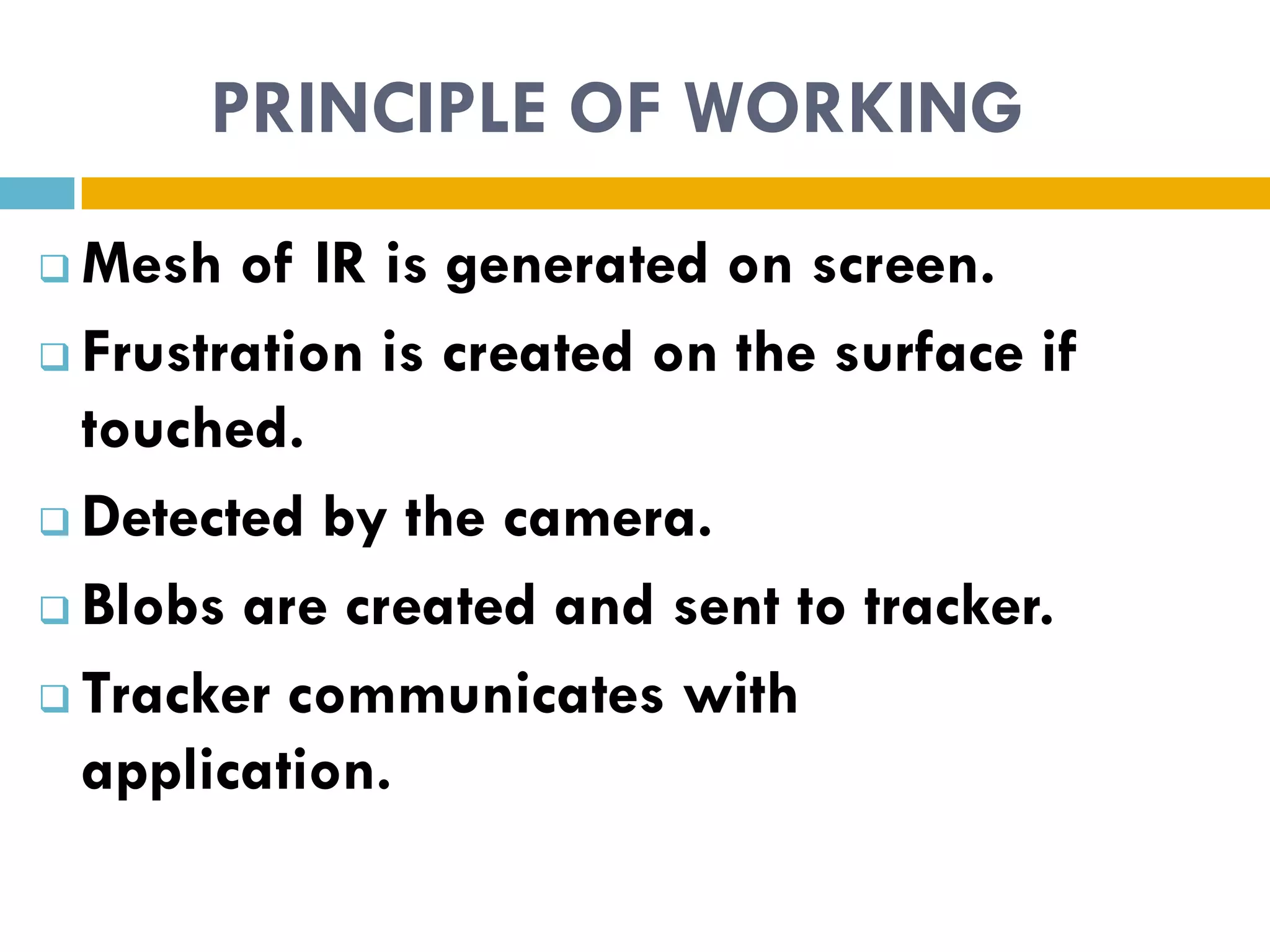 PRINCIPLE OF WORKING
 Mesh of IR is generated on screen.
 Frustration is created on the surface if

  touched.
 Detected by the camera.

 Blobs are created and sent to tracker.

 Tracker communicates with

  application.
 