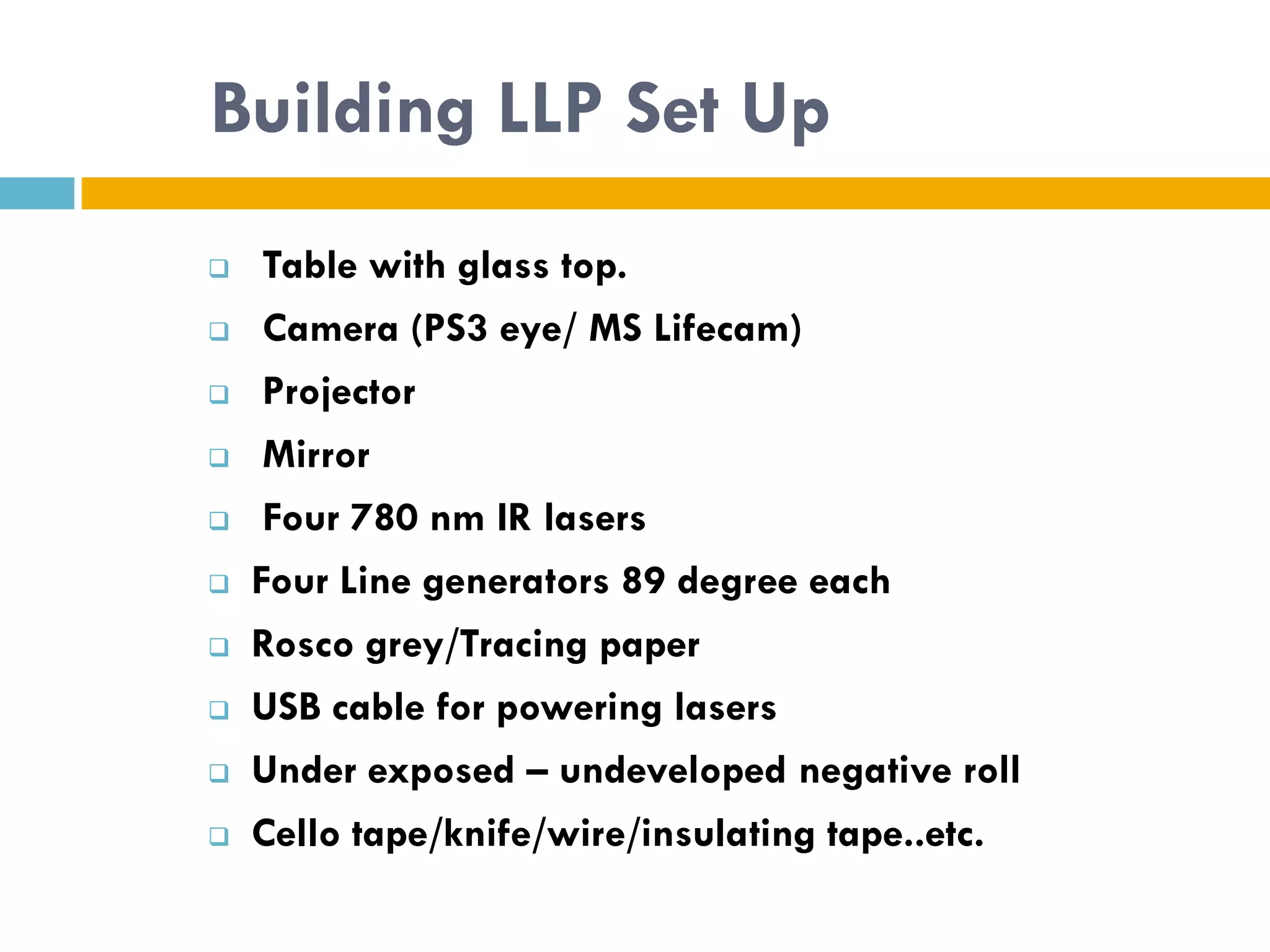 Building LLP Set Up
    Table with glass top.
    Camera (PS3 eye/ MS Lifecam)
    Projector
    Mirror
    Four 780 nm IR lasers
   Four Line generators 89 degree each
   Rosco grey/Tracing paper
   USB cable for powering lasers
   Under exposed – undeveloped negative roll
   Cello tape/knife/wire/insulating tape..etc.
 