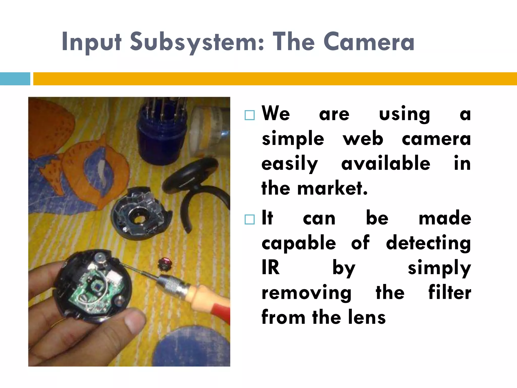 Input Subsystem: The Camera

              We are using a
               simple web camera
               easily available in
               the market.
              It  can be made
               capable of detecting
               IR     by     simply
               removing the filter
               from the lens
 