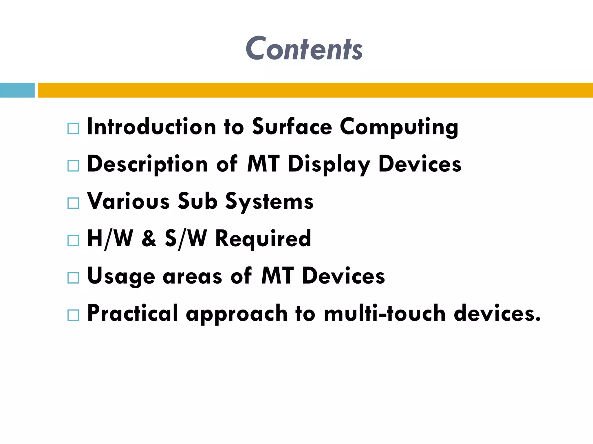 Contents

 Introduction to Surface Computing
 Description of MT Display Devices

 Various Sub Systems

 H/W & S/W Required

 Usage areas of MT Devices

 Practical approach to multi-touch devices.
 