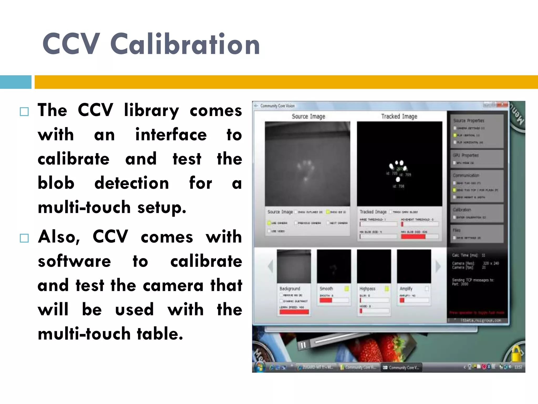CCV Calibration
   The CCV library comes
    with an interface to
    calibrate and test the
    blob detection for a
    multi-touch setup.
   Also, CCV comes with
    software to calibrate
    and test the camera that
    will be used with the
    multi-touch table.
 