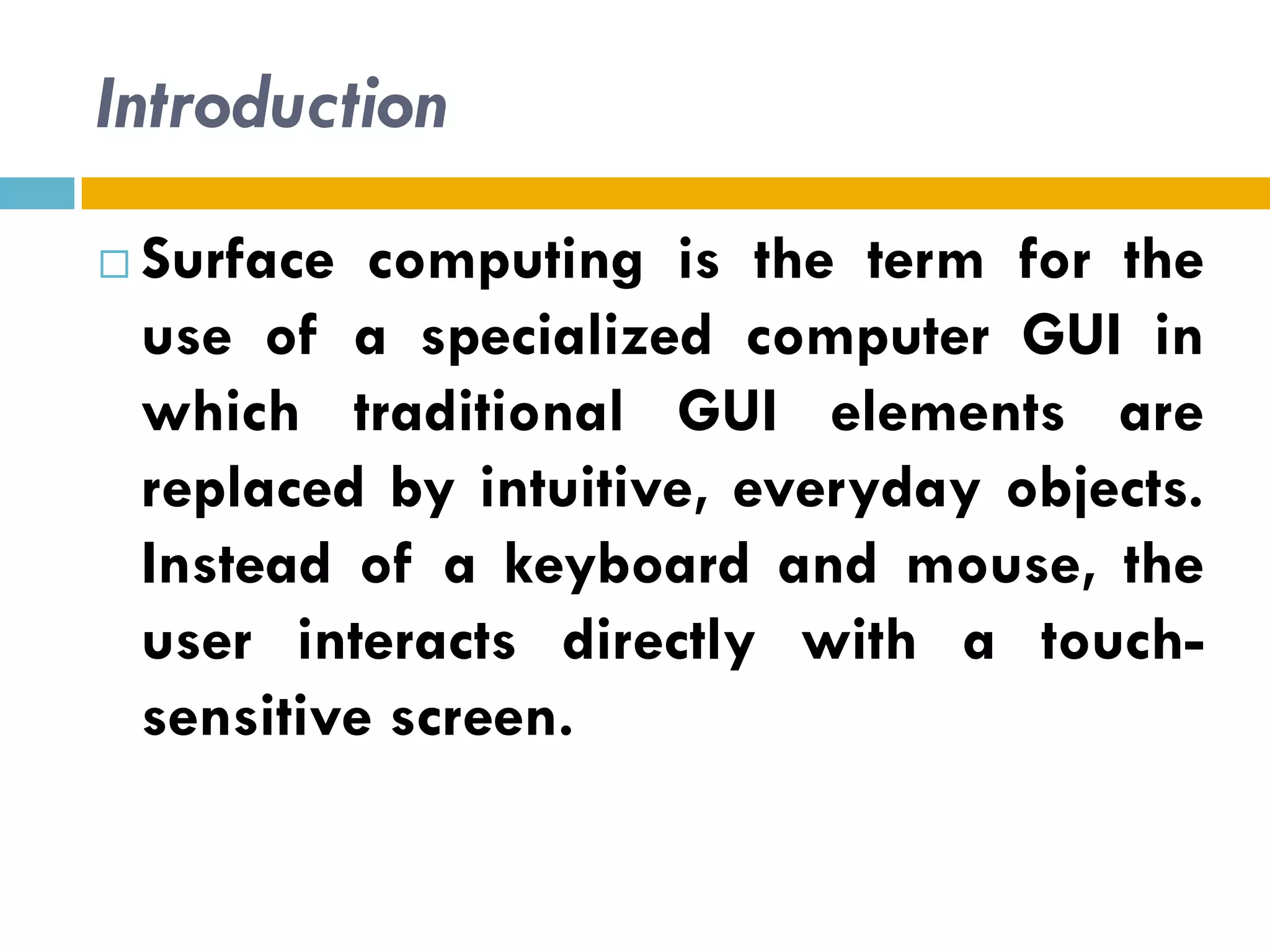 Introduction
   Surface computing is the term for the
    use of a specialized computer GUI in
    which traditional GUI elements are
    replaced by intuitive, everyday objects.
    Instead of a keyboard and mouse, the
    user interacts directly with a touch-
    sensitive screen.
 
