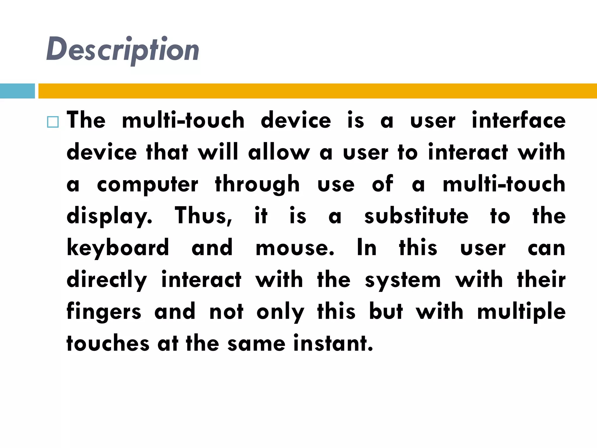 Description
   The multi-touch device is a user interface
    device that will allow a user to interact with
    a computer through use of a multi-touch
    display. Thus, it is a substitute to the
    keyboard and mouse. In this user can
    directly interact with the system with their
    fingers and not only this but with multiple
    touches at the same instant.
 
