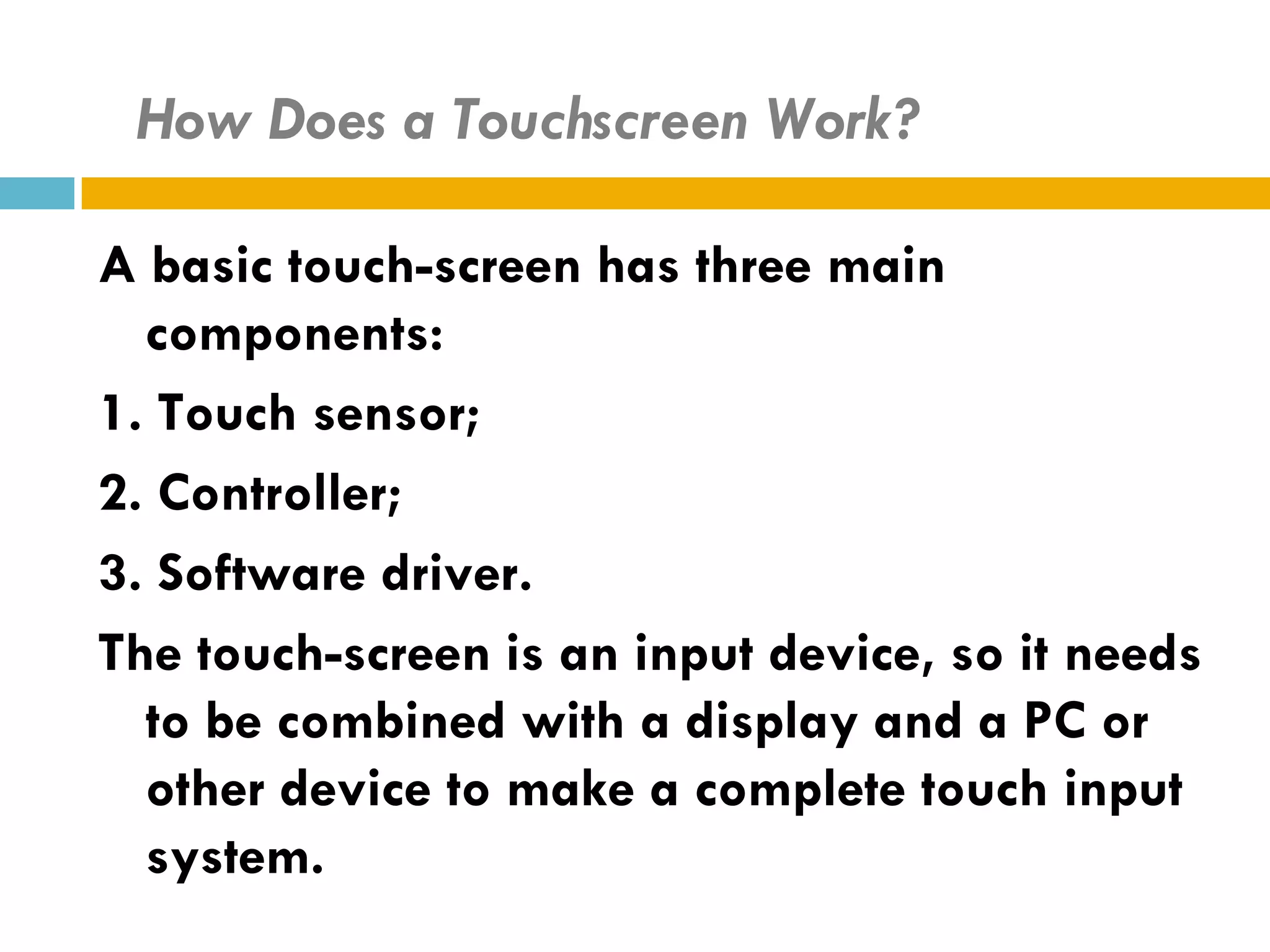 How Does a Touchscreen Work?

A basic touch-screen has three main
  components:
1. Touch sensor;
2. Controller;
3. Software driver.
The touch-screen is an input device, so it needs
  to be combined with a display and a PC or
  other device to make a complete touch input
  system.
 
