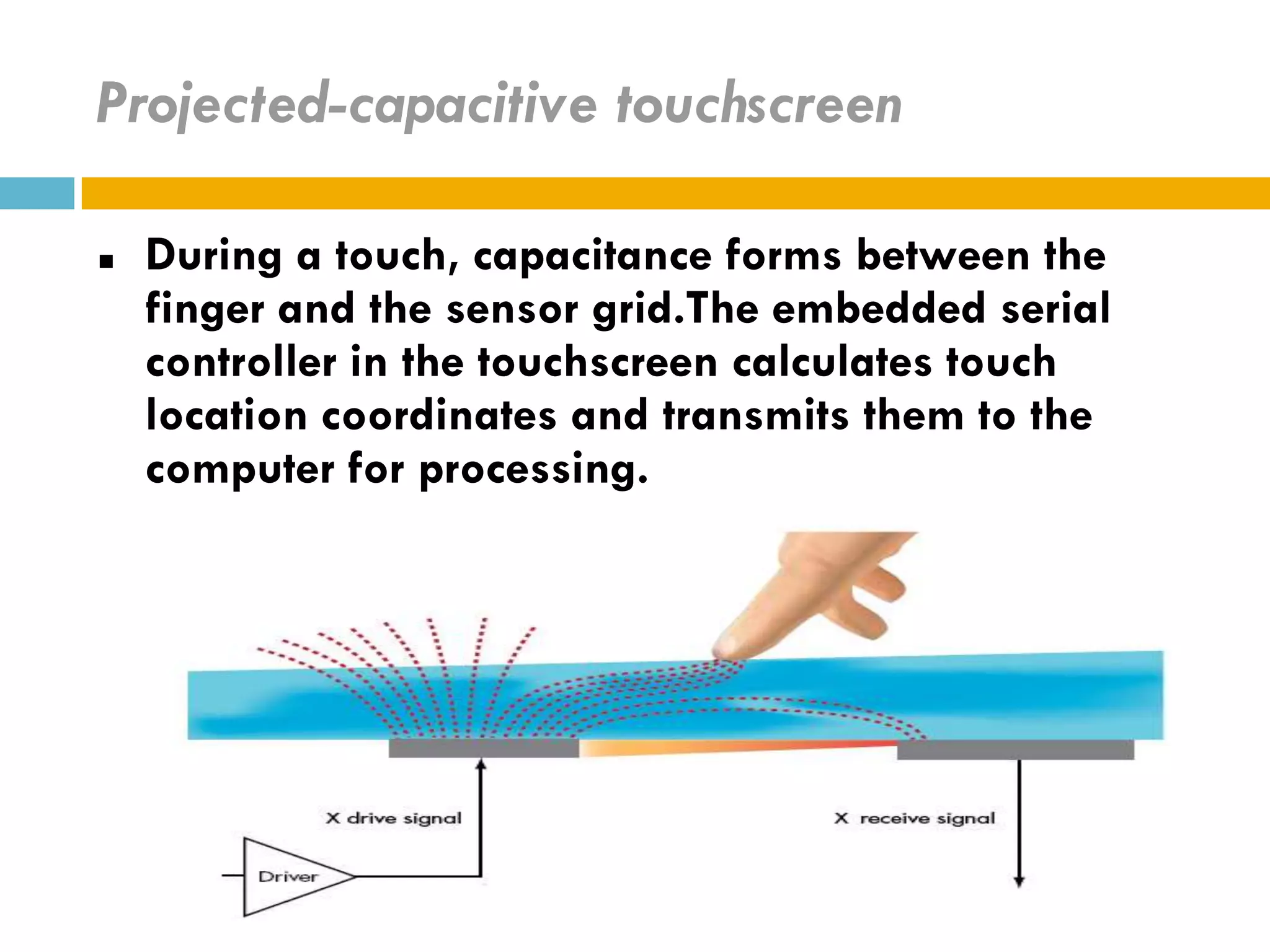 Projected-capacitive touchscreen

   During a touch, capacitance forms between the
    finger and the sensor grid.The embedded serial
    controller in the touchscreen calculates touch
    location coordinates and transmits them to the
    computer for processing.
 