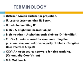 TERMINOLOGY
   Diffuser: Screen surface for projection.
   IR Lasers: Laser emitting IR Beam.
   IR Led: Led emitting IR.
   Blob - A bright luminescent object
   Blob tracking - Assigning each blob an ID (identifier).
   TUIO - A protocol used for communicating the
    position, size, and relative velocity of blobs. (Tangible
    User Interface Object)
   CCV: An open source software for blob tracking.
    (Community Core Vision)
   MT: Multitouch
 