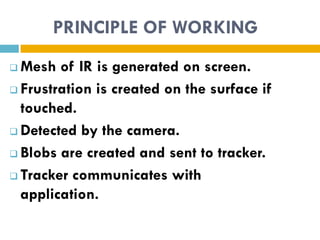 PRINCIPLE OF WORKING
 Mesh of IR is generated on screen.
 Frustration is created on the surface if

  touched.
 Detected by the camera.

 Blobs are created and sent to tracker.

 Tracker communicates with

  application.
 
