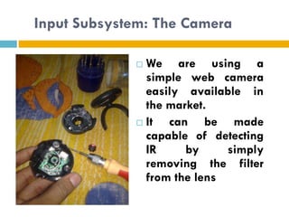 Input Subsystem: The Camera

              We are using a
               simple web camera
               easily available in
               the market.
              It  can be made
               capable of detecting
               IR     by     simply
               removing the filter
               from the lens
 