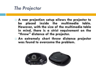 The Projector

   A rear projection setup allows the projector to
    be placed inside the multimedia table.
    However, with the size of the multimedia table
    in mind, there is a strict requirement on the
    “throw” distance of the projector.
   An extremely short throw distance projector
    was found to overcome the problem.
 