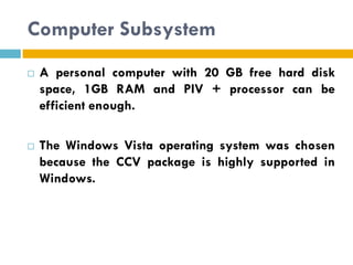 Computer Subsystem
   A personal computer with 20 GB free hard disk
    space, 1GB RAM and PIV + processor can be
    efficient enough.

   The Windows Vista operating system was chosen
    because the CCV package is highly supported in
    Windows.
 