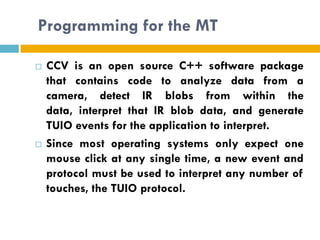 Programming for the MT

   CCV is an open source C++ software package
    that contains code to analyze data from a
    camera, detect IR blobs from within the
    data, interpret that IR blob data, and generate
    TUIO events for the application to interpret.
   Since most operating systems only expect one
    mouse click at any single time, a new event and
    protocol must be used to interpret any number of
    touches, the TUIO protocol.
 